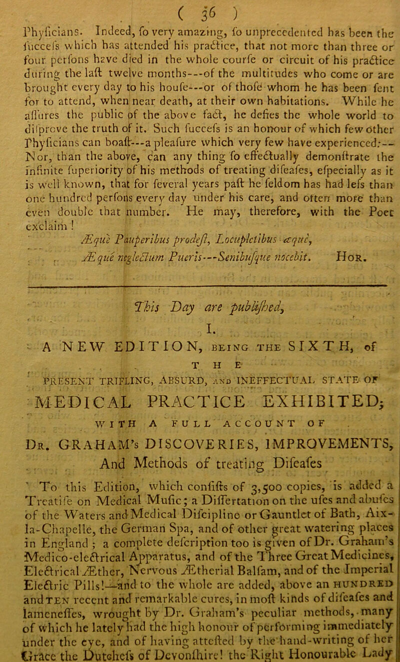 Phyficians. Indeed, fo very amazing, lo unprecedented has been the fucce'fs which has attended his practice, that not more than three or four perions Hve died in the whole courfe or circuit of his prablice during the 1 aft twelve months---of the multitudes who come or are brought every day to his houfe---or of thofe whom he has been fent for to attend, when near death, at their own habitations. While he allures the public of the above fab!, he defies the whole world to dilpreve the truth of it. Such fuccefs is an honour of which few other Phyficians can boaft---a pleafure which very few have experienced:-- Nor, than the above, can any thing fo eftebfually demonftrate the infinite fuperiority of his methods of treating difeafes, efpecially as it is well known, that for feveral years paft he feldom has had lefs than one hundred perfons every day under his care, and often more than even double that number. He may, therefore, with the Poet exclaim ! JEque Pauperibus prodejl, Locuplctibus aequo, , JEquc negleclum Piicris-—Se?iibufque nocebit. Hor. This Bay are published, I. A NEW EDITION, being the SIXTH, of THE' PRESENT TRIFLING, ABSURD, and INEFFECTUAL STATE OF MEDICAL PRACTICE EXHIBITED} WITH A FULL ACCOUNT OF Dr. GRAHAM’S DISCOVERIES, IMPROVEMENTS, And Methods of treating Difeafes To this Edition, which conftfts of 3,500 copies, is added a Treatife on Medical Mufic; a DilTertation on the ufes andabulcs of the Waters and-Medical Difciplino orGauntlctof Bath, Aix- la-Chapelle, the German Spa, and of other great watering places in England ; a complete defeription too is given of Dr. Graham’s Medico-eleblrical Apparatus, and of the Three Great Medicines, Eleblrical Alther, Nervous Astherial Balfam, and of the Imperial Eleblric Pills!—and to the whole are added, above an hundred and ten recent and remarkable cures, in moft kinds of difeafes and lamenefles, wrought by Dr. Graham’s peculiar methods, many of which he lately had the high honour of performing immediately under the eye, and of having attefted by thehand-writing of her Grace the Dutchefs of Dcvonfhire! the Right Honourable Lady