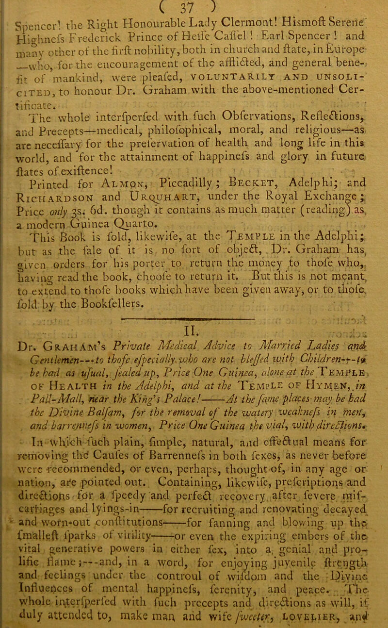 Spencer! the Right Honourable Lady Clermont! Hismoft Serene Hiffhnefs Frederick Prince of Belie Caffe 1 ! Earl Spencer ! and many other of the firft nobility, both in church and ftate, in Europe —who, for the encouragement of the afflidted, and general bene- fit of mankind, were pleated, voluntarily and unsoli- cited, to honour Dr. Graham with the above-mentioned Cer- tificate. The whole interfperfed with fuch Obfervations, Reflections, and Precepts—medical, philofophical, moral, and religious—as are neceffary for the prefervation of health and long life in this world, and for the attainment of happinefs and glory in future, fiates of cxiftence! Printed for Almon, Piccadilly; Becket, Adelphi; and Richardson and Urquhart, under the Royal Exchange; Price only 3s. 6d. though it contains as much matter (reading) as, a modern Guinea Quarto. This Book is fold, likewife, at the Temple in the Adelphi; but as the fale of it is no fort of objeCt, Dr. Graham has, given orders for his porter to return the money to thofe who,, having read the book, choole to return it. But this is not meant, to extend to thofe books which have been given away, or to thole, fold by the Bookfellers. Dr. GrahAm’s Private Medical Advice to Married Ladies and Gentlemen-—to thofe efpecially.zvho are not blejjed with Children-*-tv be had as ufual, fealedup, Price One Guinea, alone at the Temple , of Health in the Adelphi, and at the Temple of Hymen, in Pall-Mall, near the King’s Palace! At the fame places-may be had the Divine Balfam, for the removal of the watery vjeahnefs in inert, and barrennefs in women, Price One Guinea the vial, with dire Elions, In which fuch plain, fimple, natural, and effectual means for removing the Caufes of Barrennefs in both fexes, as never before were recommended, or even, perhaps, thought of, in any age or nation, ate pointed out. Containing, likewife, prescriptions and directions for a fpeedy and perfeCt recovery after fevere mif- caiTi.ages andlyings-in for recruiting and renovating decayed ■ and worn-out conftitutions for fanning and blowing up the Cmalleft lparks of virility or even the expiring embers of the vital generative powers in either fex, into a, genial and pro- lific flame; —-and, in a word, for enjoying juvenile {Length and feelings under the controul of wifdpm and the Divine Influences of mental happinefs, ferenity, and peace. The whole interfperfed with fuch precepts and directions as will, if duly attended to, make man and wife fwccter, lovelier, and