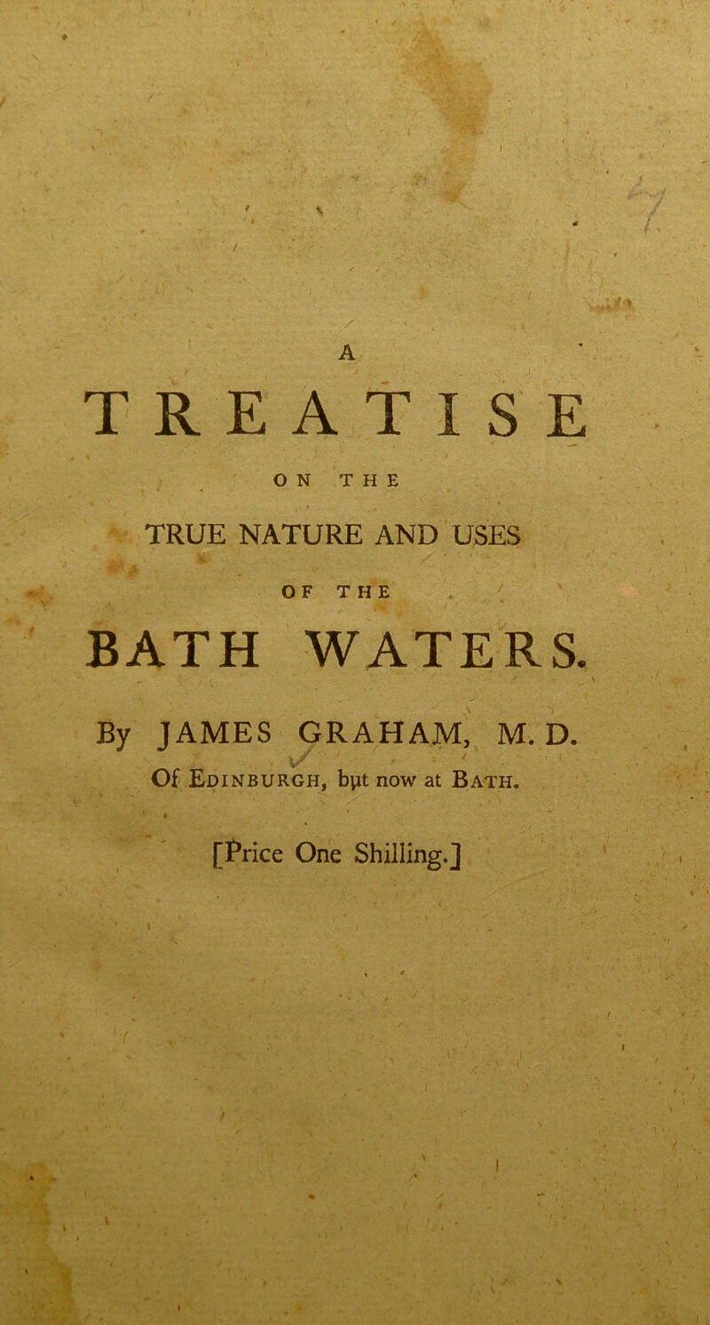 If A TREATISE ON THE TRUE NATURE AND USES Mi* ** OF THE BATH WATERS. _ . , . ' y ■ \ By JAMES GRAHAM, M. D. v/ ' ' Of Edinburgh, b\it now at Bath. [Price One Shilling.] i / . * \