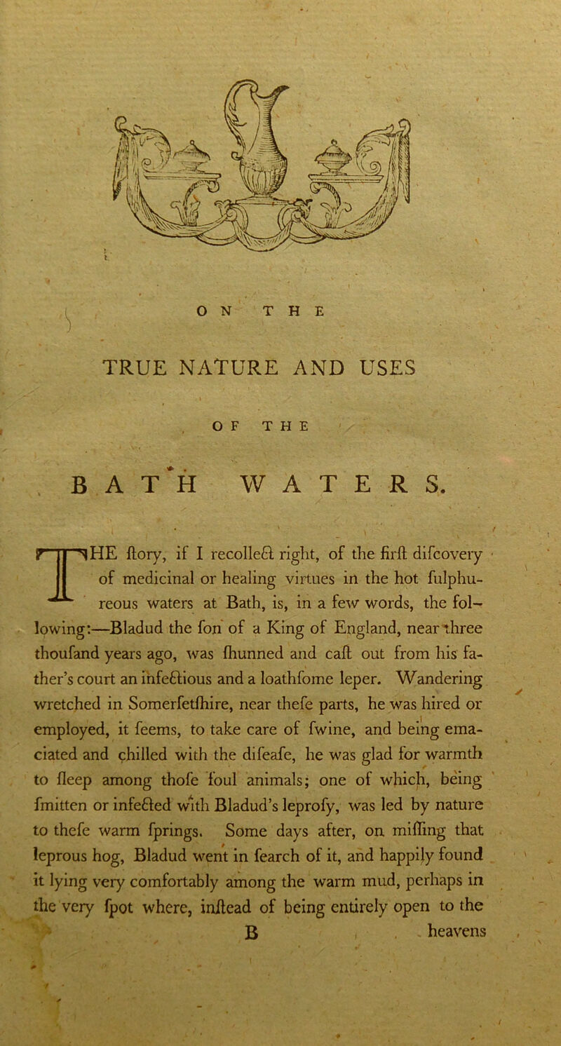 ON THE TRUE NATURE AND USES . - » OF THE BATH WATERS. “^HE ftory, if I recolleft right, of the firft difcovery of medicinal or healing virtues in the hot fulphu- reous waters at Bath, is, in a few words, the fol- lowing:—Bladud the fon of a King of England, near three thoufand years ago, was fhunned and call out from his fa- ther’s court an infeftious and a loathfome leper. Wandering wretched in Somerfetfhire, near thefe parts, he was hired or employed, it feems, to take care of fwine, and being ema- ciated and chilled with the difeafe, he was glad for warmth to bleep among thofe foul animals; one of which, being fmitten or infe&ed with Bladud’s leprofy, was led by nature to thefe warm fprings. Some days after, on miffing that leprous hog, Bladud went in fearch of it, and happily found it lying very comfortably among the warm mud, perhaps in the very fpot where, initead of being entirely open to the B i heavens