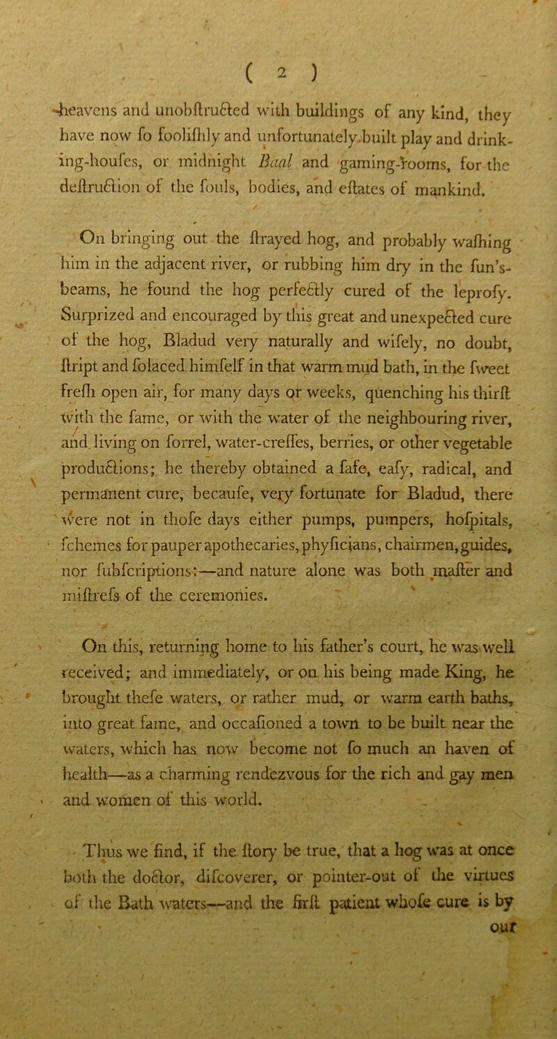 -heavens and unobflru&ed with buildings of any kind, they have now fo foolilhly and unfortunately.built play and drink- ing-houfes, or midnight Baal and gaming-rooms, for the deftruftion of the fouls, bodies, and eftatcs of mankind. / s ’ ’ t On bringing out the flrayed hog, and probably wafhing him in the adjacent river, or rubbing him dry in the fun’s- beams, he found the hog perfectly cured of the leprofy. Surprized and encouraged by this great and unexpended cure ol the hog, Bladud veiy naturally and wifely, no doubt, flript and folaced himfelf in that warm mud bath, in the fweet frefh open air, for many days or weeks, quenching his thirft with the fame, or with the water of the neighbouring river, and. living on forrel, water-crelfes, berries, or other vegetable produftions; he thereby obtained a fafe, eafy, radical, and permanent cure, becaufe, very fortunate for Bladud, there were not in thofe days either pumps, pumpers, hofpitals, fchemes for pauper apothecaries, phy ficians, chairmen, guides, nor fubfcriptions:—and nature alone was both mailer and miftrefs of the ceremonies. On this, returning home to his father’s court, he was*well received; and immediately, or on his being made King, he brought thefe waters, or rather mud, or warm earth baths, into great fame, and occafioned a town to be built near the waters, which has now become not fo much an haven of health—as a charming rendezvous for the rich and gay men and women of this world. - Thus we find, if the Itory be true, that a hog was at once both the do£lor, difcoverer, or pointer-out ol the virtues of the Bath waters—and the firll patient whofe cure is by * - our