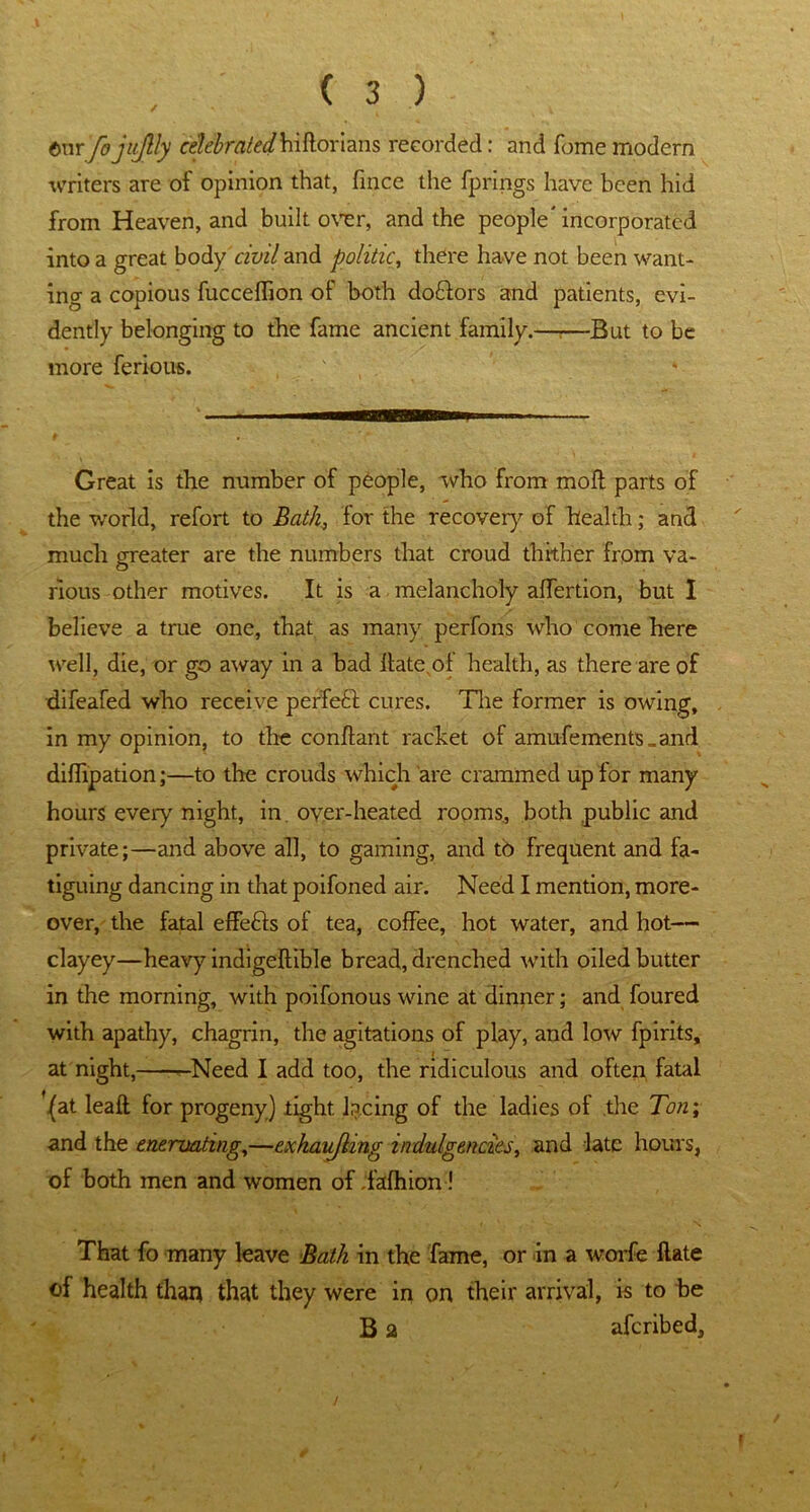 / t\vc fojujlly celebratedhiftorians recorded: and fome modern writers are of opinion that, fince the fprings have been hid from Heaven, and built over, and the people' incorporated into a great body civil and politic, there have not been want- ing a copious fucceffion of both doftors and patients, evi- dently belonging to the fame ancient family.—r—But to be more ferious. Great is the number of people, who from moll parts of the world, refort to Bath, for the recover}'’ of health; and much greater are the numbers that croud thither from va- rious other motives. It is a melancholy affertion, but I believe a true one, that as many perfons who come here well, die, or go away in a bad llate.of health, as there are of difeafed who receive perfect cures. The former is owing, in my opinion, to the conflant racket of amufements _and diffipation;—to the crouds which are crammed up for many hours every night, in oyer-heated rooms, both public and private;—and above all, to gaming, and tb frequent and fa- tiguing dancing in that poifoned air. Need I mention, more- over, the fatal effects of tea, coffee, hot water, and hot— clayey—heavy indigeftible bread, drenched with oiled butter in the morning, with poifonous wine at dinner; and foured with apathy, chagrin, the agitations of play, and low fpirits, at night, r-Need I add too, the ridiculous and often fatal '(at leaft for progeny) tight lacing of the ladies of the Ton; and the enervating,—exhavjling indulgences, and late hours, of both men and women of .fafhion ! That fo many leave Bath in the fame, or in a worfe flate of health than that they were in on their arrival, is to be B a aferibed. t
