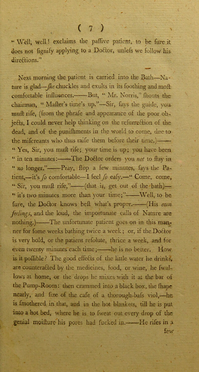 - Well, well! exclaims the paflive patient, to be fure it does not fignify applying to a Do£lor, unlefs we follow his- dire&ions.” Next morning the patient is carried into the Bath—Na- ture is glad—-JJie chuckles and exults in its Toothing and molt comfortable influences. But, “ Mr. Norris,” fhouts the chairman, “ Mailer’s time’s up.”—Sir, fays the guide, you mull rife, (from the phrafe and appearance of the poor ob- je£l$, I could never help thinking on the refurre&ion of the dead, and of the punifliments in the world to come, due to the mifcreants who thus raife them before their time.) -~ “ Yes, Sir, you mull rife; your time is up; you have been “ in ten minutes: The Do&or orders you not to flay in “ no longer.” Pray, flop a few minutes, fays the Pa- tient,—it’s fo comfortable—I feel Jo eafy.—“ Come, come, “ Sir, you mufl rife,” (that is, get out of the bath)— “ it’s two minutes more than your time;” Well, to be fure, the Do&or knows belt what’s proper. (His own feelings, and the loud, the importunate calls of Nature are nothing.) The unfortunate patient goes on in this man- ner for fome weeks bathing twice a week; or, if the Do&or is very bold, or the patient refolute, thrice a week, and for even twenty minutes each time; he is no better. How is itpoflible? The good effe6ls,of the little water he drinks, are counteracted by the medicines, food, or wine, he fwal- lows at home, or the drops he mixes with it at the bar of the Pump-Room: then crammed into a black box, the fhape nearly, and fize of the cafe of a thorough-bafs viol,—he is fmothered in that, and in the hot blankets, till he is put into a hot bed, where he is to fweat out every drop of the genial moiflure his pores had fucked ip.- He rifes in a few