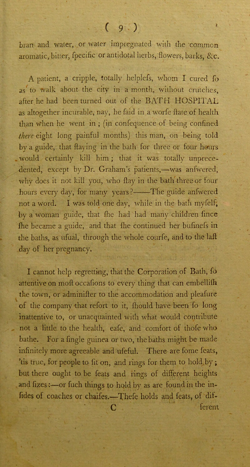 bran and water, or water impregnated with the common aromatic, bitter, fpecific or antidotal herbs, flowers, barks, &c. A patient, a cripple, totally helplefs, whom I cured fo as^ to walk about the city in a month, without crutches, after he had been turned out of the BATH HOSPITAL as altogether incurable, nay, he faid in a worfe ftate of health than when he went in ; (in confequence of being confined there eight long painful months) this man, on being told by a guide, that flaying in the bath for three or four hours .would certainly kill him; that it was totally unprece- dented, except by Dr. Graham’s patients,—was anfwered, why does it not kill you, who flay in the bath three or four hours every day, for many years ? The guide anfwered not a word. I was told one day, while in the bath myfelf; by a woman guide, that fhe had had many children fince fhe became a guide, and that fhe continued her bufinefs in the baths, as ufual, through the whole courfe, and to the laft day of her pregnancy. I cannot help regretting, that the Corporation of Bath, fo attentive on moftoccafions to every thing that can embellifh the town, or adminifter to the accommodation and pleafure of the company that refort to it, fhould have been fo long inattentive to, or unacquainted with what would contribute not a little to the health, eafe, and comfort ot thofe who bathe. For a Angle guinea or two, the baths might be made infinitely more agreeable and ufeful. There are fome feats, ’tis true, for people to fit on, and rings for them to hold by; but there ought to be feats and rings of different heights . and fizes:—or fuch things to hold by as are found in the in- fides of coaches or chaifes.—Thefe holds and feats, of dif- C fcrent