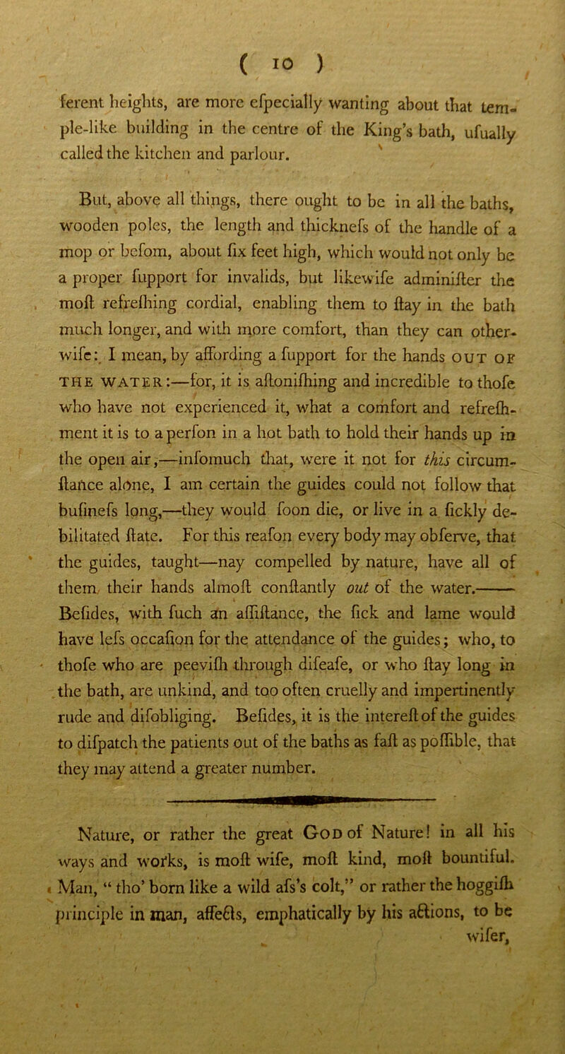 ferent heights, are more efpecially wanting about that tem- ple-like building in the centre of the King’s bath, ufually called the kitchen and parlour. But, above all things, there ought to be in all the baths, wooden poles, the length and thicknefs of the handle of a mop or befom, about fix feet high, which would not only be a proper fupport for invalids, but likewife adminifter the moft refrefhing cordial, enabling them to flay in the bath much longer, and with more comfort, than they can other- wife:, I mean, by affording a fupport for the hands out of the water:—for, it is aflonifhing and incredible to thofe who have not experienced it, what a comfort and refrefh- ment it is to a perfon in a hot bath to hold their hands up in the open air,—infomuch that, were it not for this circum- ftance alone, I am certain the guides could not follow that bufinefs long,—they would foon die, or live in a fickly de- bilitated ftate. For this reafon every body may obferve, that the guides, taught—nay compelled by nature, have all of them their hands almofl conftantly out of the water. Befides, with fuch an affilfance, the fick and lame would have lefs occafion for the attendance of the guides; who, to thofe who are peevifh through difeafe, or who flay long in the bath, are unkind, and too often cruelly and impertinently rude and difobliging. Befides, it is the interefl of the guides to difpatch the patients out of the baths as fail as poffible, that they may attend a greater number. Nature, or rather the great God of Nature! in all his ways and woi*ks, is moft wife, moft kind, moft bountiful. « Man, “ tho’ born like a wild afs’s colt,” or rather the hoggifh principle in man, affefls, emphatically by his aftions, to be wifer,