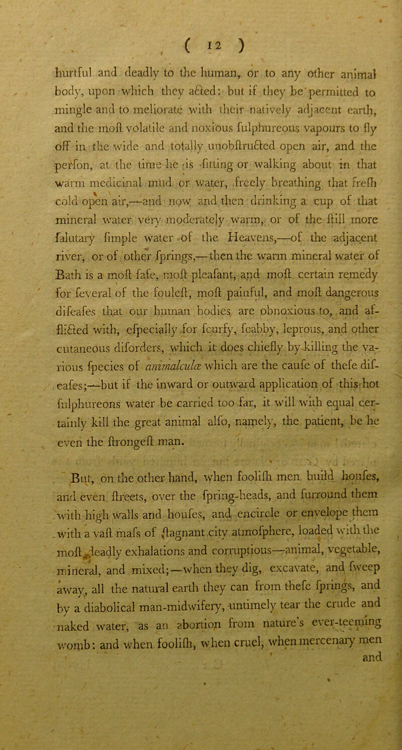 hurtful and deadly to the human, or to any other animal body, upon which they afted: but if they be'permitted to mingle and to meliorate with their natively adjacent earth, and the niofl volatile and noxious fulphureous vapours to fly off in the wide and totally unobftruHed open air, and the perfon, at the time he-is fitting or walking about in that warm medicinal mud or water, freely breathing that frefh cold open air,—and now and then drinking a cup of that mineral water very moderately warm, or of the ffill more falutary fimple water of the Heavens,—of the adjacent river, or of other fprings,—then the warm mineral water of Bath is a molt fafe, moft pleafant, and moil certain remedy for feveral of the fouleff, moft painful, and moft dangerous difeafes that our human bodies, are obnoxious to, and af- flifted with, efpecially for feurfy, fcabby, leprous, and other cutaneous diforders, which it does chiefly by-killing the va- rious fpecies of ammalculcz which are the caufe of thefe dif- eafes;—but if the inward or outward application of thishot fulphureons water be carried too far, it will with equal cer- tainly kill the great animal alfo, namely, the patient, be he even the ftrongeft man. /. , , . i r * *; ' % * V ; * r- t . But, on the other hand, when foolifh men build honfes, and even ftreets, over the fpring-heads, and furround them with high walls and houfes, and encircle or envelope them .withavaftmafs of flagnant city atmofphcre, loaded with the moft ^deadly exhalations and corruptious—animal, vegetable, mineral, and mixed;—when they dig, excavate, and fweep away, all the natural earth they can from thefe fprings, and by a diabolical man-midwifery, untimely tear the crude and naked water, as an abortion from nature's ever-teeming womb: and when foolifh, when cruel, when mercenary men