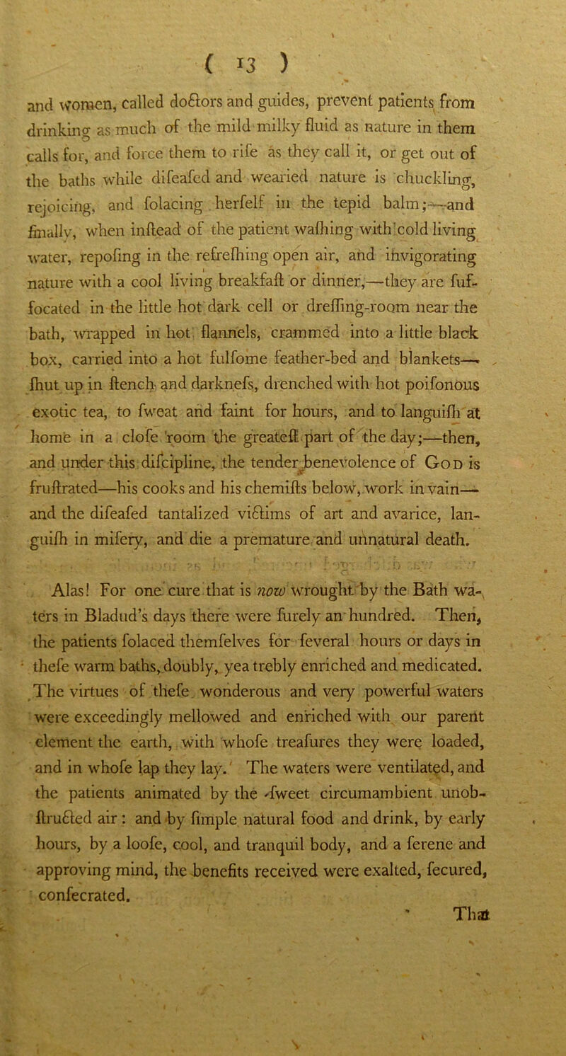 and women, called doftors and guides, prevent patients from drinking as much of the mild milky fluid as nature in them calls for, and force them to rife as they call it, or get out of the baths while difeafed and wearied nature is chuckling, rejoicing, and folacing . herfelf in the tepid balmand finally, when inftead' of the patient waffling with'cold living water, repofing in the refrefhing open air, and invigorating nature with a cool living breakfaft or dinner,—they are fuf- focated in the little hot dark cell or drefling-room near the bath, wrapped in hot flannels, crammed into a little black box, carried into a hot lulfome feather-bed and blankets—. fhut up in flench and darknefs, drenched with hot poifonous exotic tea, to fweat and faint for hours, and to languifh at home in a clofe 'room the greate Apart of the day;—then, and under this difcipline, the tender benevolence of God is fruftrated—his cooks and hischemifts below, work in vain— and the difeafed tantalized viftims of art and avarice, lan- guifh in mifery, and die a premature and unnatural death. Alas! For one cure that is now wrought, by the Bath wa- ters in Bladud’s days there were furely an hundred. Then, the patients folaced themfelves for feveral hours or days in thefe warm baths,doubly, yea trebly enriched and medicated. The virtues of thefe wonderous and very powerful waters were exceedingly mellowed and enriched with our parerlt element the earth, with whofe treafures they were loaded, and in whofe lap they lay. The waters were ventilated, and the patients animated by the Tweet circumambient unob- ftrufiled air : and by fnnple natural food and drink, by early hours, by a loofe, cool, and tranquil body, and a ferene and approving mind, the benefits received were exalted, fecured, confecrated. That