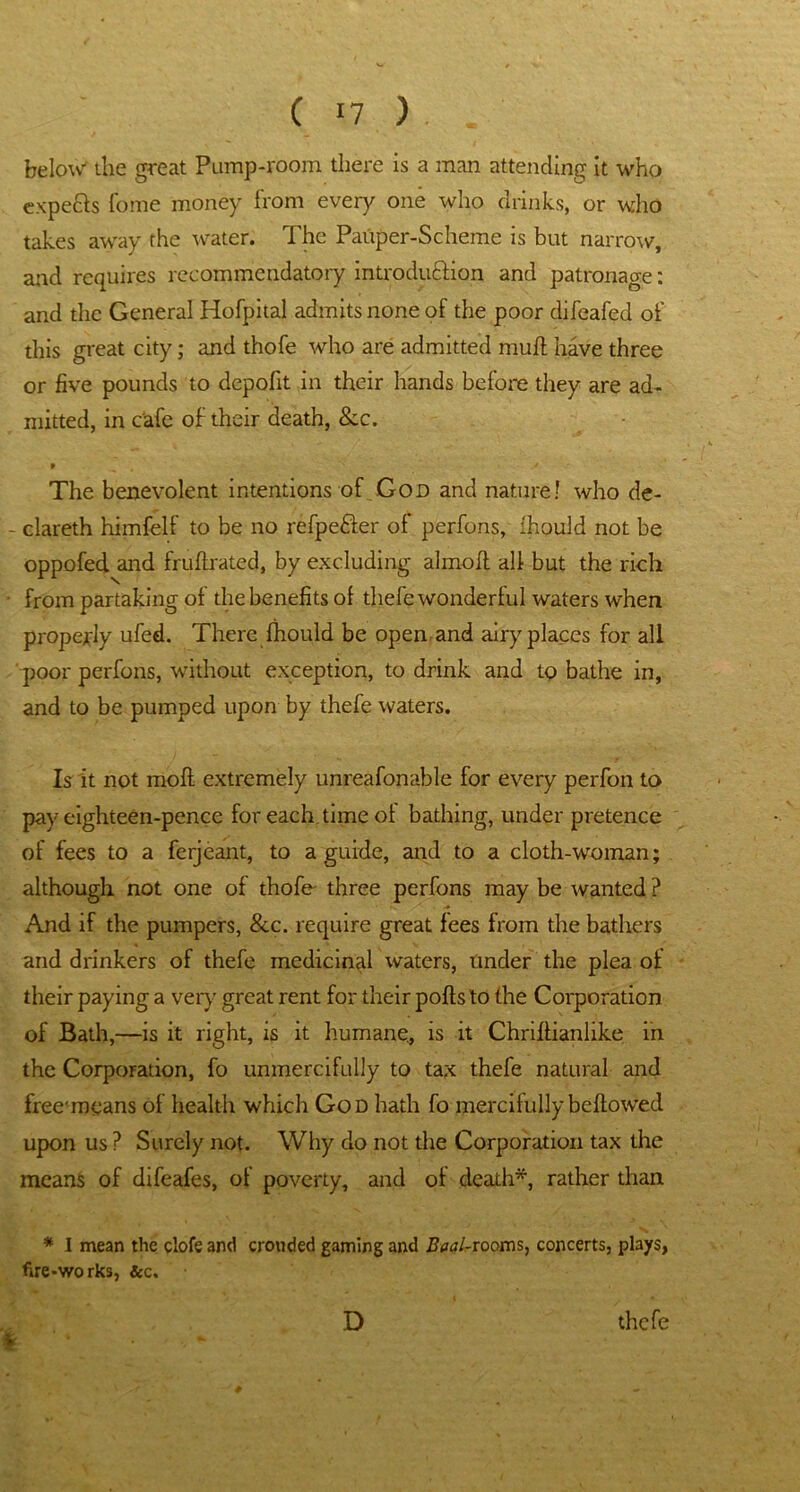 below' the great Pump-room there is a man attending it who experts Tome money from every one who drinks, or who takes away the water. The Pauper-Scheme is but narrow, and requires recommendatory introduction and patronage: and the General Hofpital admits none of the poor difeafed of this great city; and thofe who are admitted muff have three or five pounds to depofit in their hands before they are ad- mitted, in Cafe of their death, &c. * ^ # ' y The benevolent intentions of God and nature! who de- - clareth himfelf to be no refpe&er of perfons, fhould not be oppofed and fruflrated, by excluding almolt all but the rich from partaking of the benefits of thefe wonderful waters when properly ufed. There fhould be open, and airy places for all poor perfons, without exception, to drink and to bathe in, and to be pumped upon by thefe waters. Is it not mofl extremely unreafonable for every perfon to pay eighteen-pence for each time of bathing, under pretence of fees to a ferjeant, to a guide, and to a cloth-woman; although not one of thofe three perfons may be wanted ? And if the pumpers, &c. require great fees from the bathers and drinkers of thefe medicinal waters, Under the plea of their paying a very great rent for their polls to the Corporation of Bath,—is it right, is it humane, is it Chriltianlike in the Corporation, fo unmercifully to tax thefe natural and free'means of health which God hath fo mercifully bellowed upon us ? Surely not. Why do not the Corporation tax the means of difeafes, of poverty, and of death*, rather than * I mean the clofe and crouded gaming and Baal-rooms, concerts, plays, fire-works, &c. i D thefe