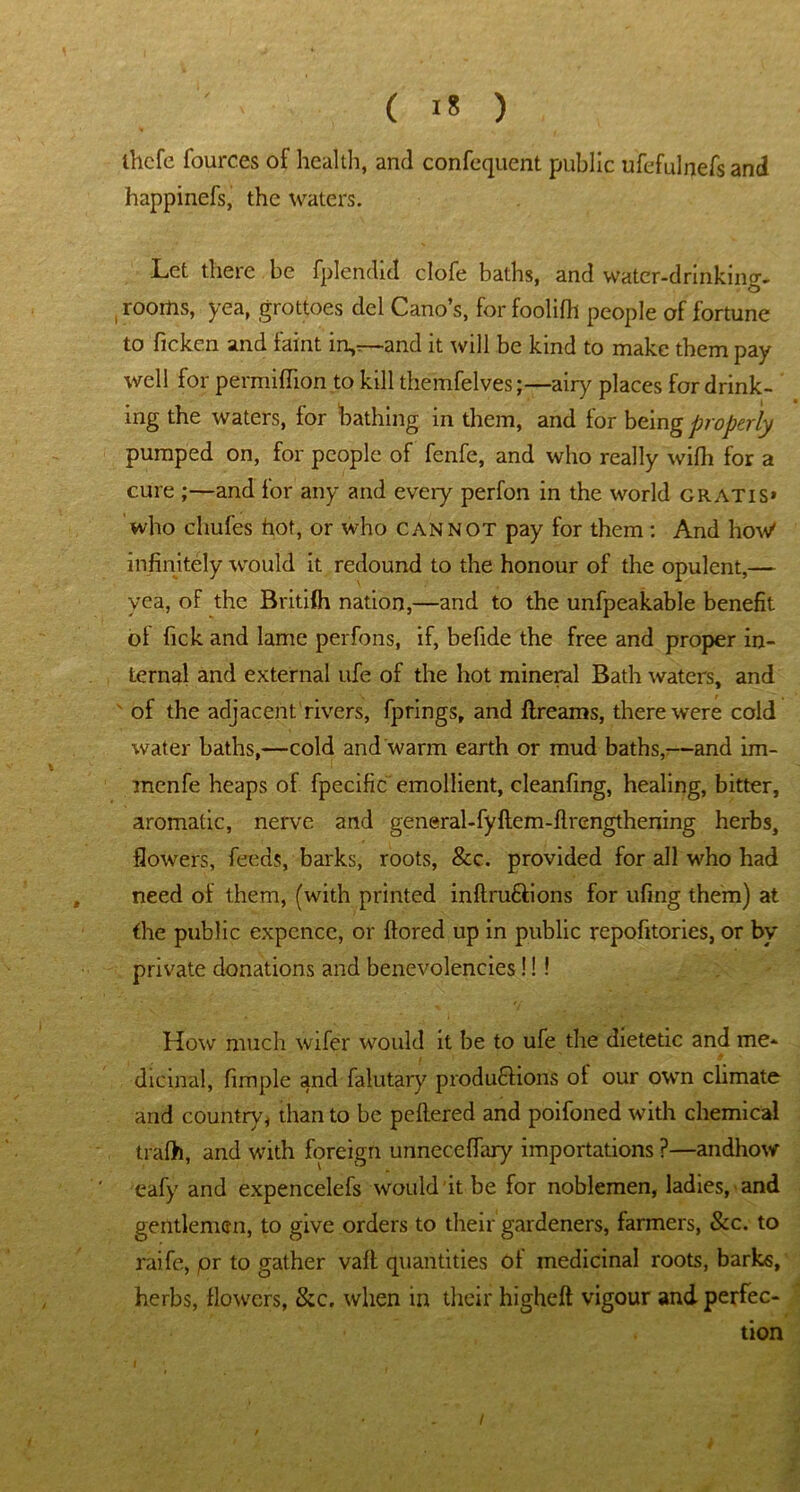 thcfc fources of health, and confequent public ufefulnefs and happinefs, the waters. Let there be fplendid clofe baths, and water-drinking- , rooms, yea, grottoes del Cano’s, for foolifh people of fortune to ficken and faint in,r—and it will be kind to make them pay well for permiflion to kill themfelves;—airy places for drink- ing the waters, tor bathing in them, and for being properly pumped on, for people of fenfe, and who really wilh for a cure ;—and for any and every perfon in the world gratis* who chufes hot, or who cannot pay for them: And how' infinitely would it redound to the honour of the opulent,— yea, of the Britifh nation,—and to the unfpeakable benefit of fick and lame perfons, if, befide the free and proper in- ternal and external ufe of the hot mineral Bath waters, and of the adjacent rivers, fprings, and ftreams, there were cold water baths,—cold and warm earth or mud baths,—and im- menfe heaps of fpecific emollient, cleanfing, healing, bitter, aromatic, nerve and general-fyftem-flrcngthening herbs, flowers, feeds, barks, roots, &c. provided for all who had need of them, (with printed inftru&ions for ufing them) at the public expcncc, or ftored up in public repofitories, or by private donations and benevolencies!!! How much wifer would it be to ufe the dietetic and me- dicinal, fimple and falutary produdlions ol our own climate and countryj than to be peltered and poifoned with chemical trafh, and with foreign unneceffary importations ?—andhow eafy and expencelefs would it be for noblemen, ladies, and gentleman, to give orders to their gardeners, farmers, &c. to raife, pr to gather vail quantities of medicinal roots, barks, herbs, flowers, &c. when in their higheft vigour and perfec- tion