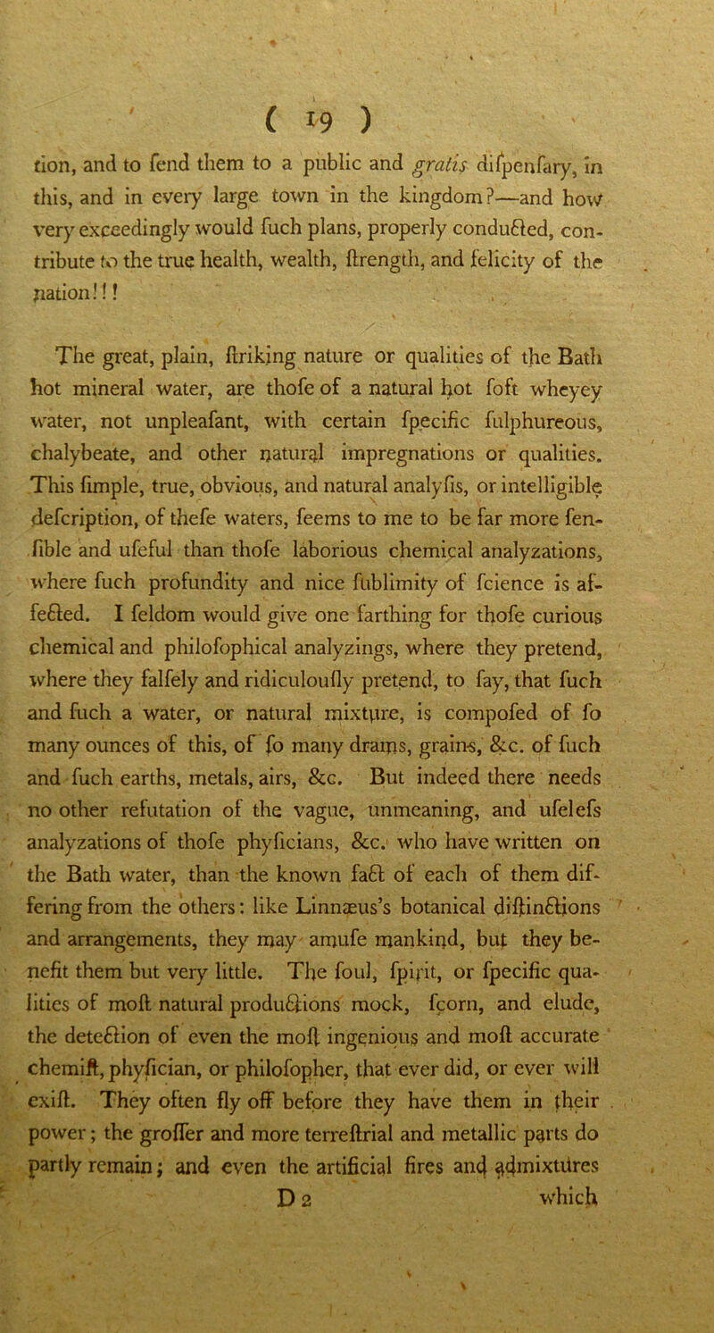 tion, and to fend them to a public and gratis difpenfary, in this, and in eveiy large town in the kingdom?—and how very exceedingly would fuch plans, properly condufled, con- tribute to the true health, wealth, drength, and felicity of the nation!!! The great, plain, firiking nature or qualities of the Bath hot mineral water, are thofe of a natural hot foft wheyey water, not unpleafant, with certain fpecific fulphureous, chalybeate, and other natural impregnations or qualities. This fimple, true, obvious, and natural analyfis, or intelligible defcription, of thefe waters, feems to me to be far more fen- fible and ufeful than thofe laborious chemical analyzations, where fuch profundity and nice fublimity of fcience is af- feffed. I feldom would give one farthing for thofe curious chemical and philofophical analyzings, where they pretend, where they falfely and ridiculoufly pretend, to fay, that fuch and fuch a water, or natural mixture, is compofed of fo many ounces of this, of fo many drams, grain-s, &c. of fuch and fuch earths, metals, airs, &c. But indeed there needs no other refutation of the vague, unmeaning, and ufelefs analyzations of thofe phyficians, &c.j who have written on the Bath water, than the known faff of each of them dif- fering from the others: like Linnaeus’s botanical diftinfiions and arrangements, they may amufe mankind, but they be- nefit them but very little. The foul, fpifit, or fpecific qua- lities of mod natural produffions mock, fcom, and elude, the deteflion of even the mod ingenious and mod accurate chemift, phyfician, or philofopher, that ever did, or ever will exid. They often fly off before they have them in their power; the groffer and more terredrial and metallic parts do partly remain; and even the artificial fires and <tdmixtdres D 2 which