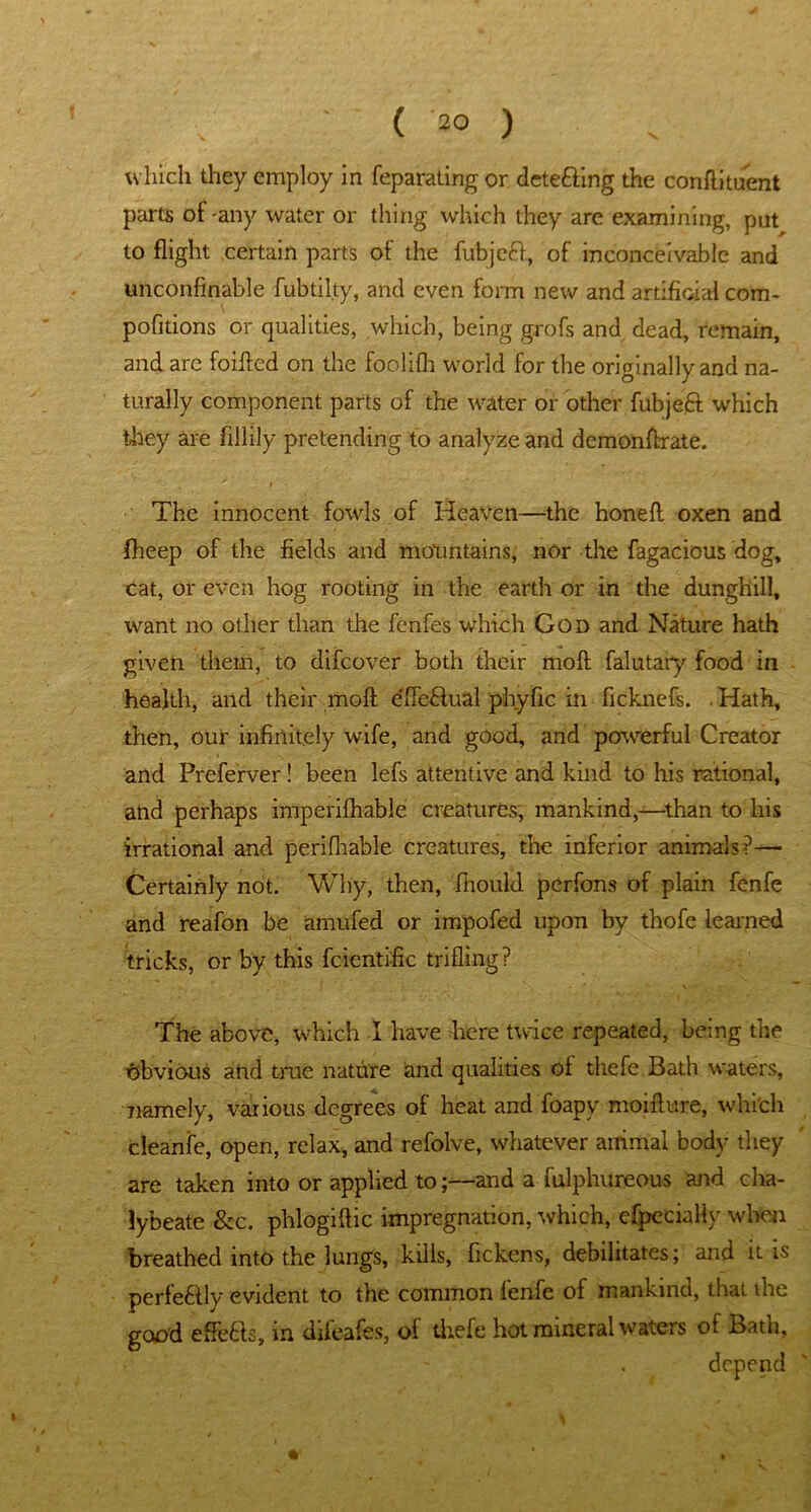 . . ( 2® ) which they employ in feparating or detefting the conflituent parts of-any water or thing which they are examining, pat to flight certain parts of the fubjeft, of inconceivable and unconfinable fubtilty, and even form new and artificial com- pofitions or qualities, which, being grofs and dead, remain, and arc foifted on the foolifh world for the originally and na- turally component parts of the water or other fubjeft which they are fillily pretending to analyze and demonfbrate. I The innocent fowls of Heaven—the honefl oxen and fheep of the fields and mountains, nor the fagacious dog, cat, or even hog rooting in the earth or in the dunghill, want no other than the fenfes which God and Nature hath given them, to difeover both their moil falutary food in health, and their moft e'fieHual phyfic in ficknefs. . Hath, then, our infinitely wife, and good, and powerful Creator and Preferver! been lefs attentive and kind to his rational, and perhaps imperifliable creatures, mankind,—than to his irrational and peri (liable creatures, the inferior animals?— Certainly not. Why, then, fhould perfons of plain fenfe and reafon be amufed or impofed upon by thofe learned tricks, or by this fcientific trifling? The above, which I have here twice repeated, being the obvious and true nature and qualities of thefe Bath waters, namely, various degrees of heat and foapy moiflure, which cleanfe, open, relax, and refolve, whatever animal body they are taken into or applied to;—and a fulphureous and cha- lybeate &c. plilogiftic impregnation, which, efpeciaHy when breathed into the lungs, kills, fickens, debilitates; and it is perfe&ly evident to the common fenfe of mankind, that the good effb&s, in difeafes, of thefe hot mineral waters of Batn,