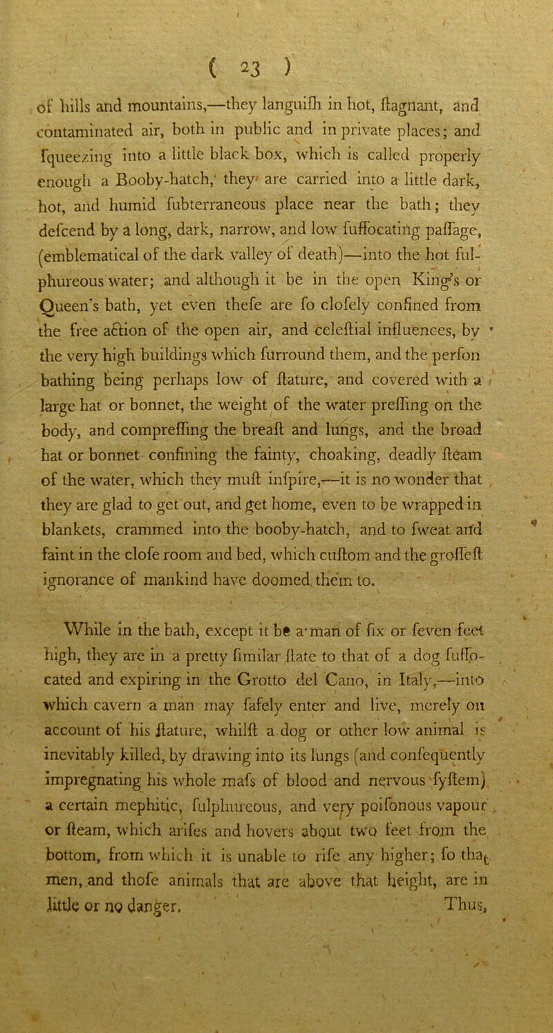 of lulls and mountains,—they languifh in hot, ftagnant, and contaminated air, both in public and in private places; and fqueezing into a little black box, which is called properly enough a Booby-hatch, they- are carried into a little dark, hot, and humid fubterraneous place near the bath; they defcend by a long, dark, narrow, and low fuffocating paflage, (emblematical of the dark valley of death)—into the hot ful- phureous water; and although it be in the open King's or Queen’s bath, yet even thefe are fo clofely confined from the free aftion of the open air, and celeftial influences, bv * the very high buildings which furround them, and the perfon bathing being perhaps low of Aature, and covered with a large hat or bonnet, the weight of the water prefling on the body, and comprefling the bread and lungs, and the broad hat or bonnet confining the fainty, choaking, deadly fleam of the water, which they muft infpire,—it is no wonder that , they are glad to get out, and get home, even to be wrapped in blankets, crammed into the booby-hatch, and to fweat and faint in the clofe room and bed, which cuftom and the grofleft ignorance of mankind have doomed, them to. While in the bath, except it be a-man of fix or feven feet high, they are in a pretty fimilar date to that of a dog fuflo- cated and expiring in the Grotto del Cano, in Italy,—into which cavern a man may fafely enter and live, merely on . \ * account oi his flature, whilft a dog or other low animal is inevitably killed, b.y drawing into its lungs (and confequcntly impregnating his whole mafs of blood and nervous fyflem) a certain mephitic, fulphureous, and very paifonous vapour or fleam, which arifes and hovers about two feet from the bottom, from which it is unable to rife any higher; fo that men, and thofe animals that are above that height, are in Jittle or no danger. Thus,