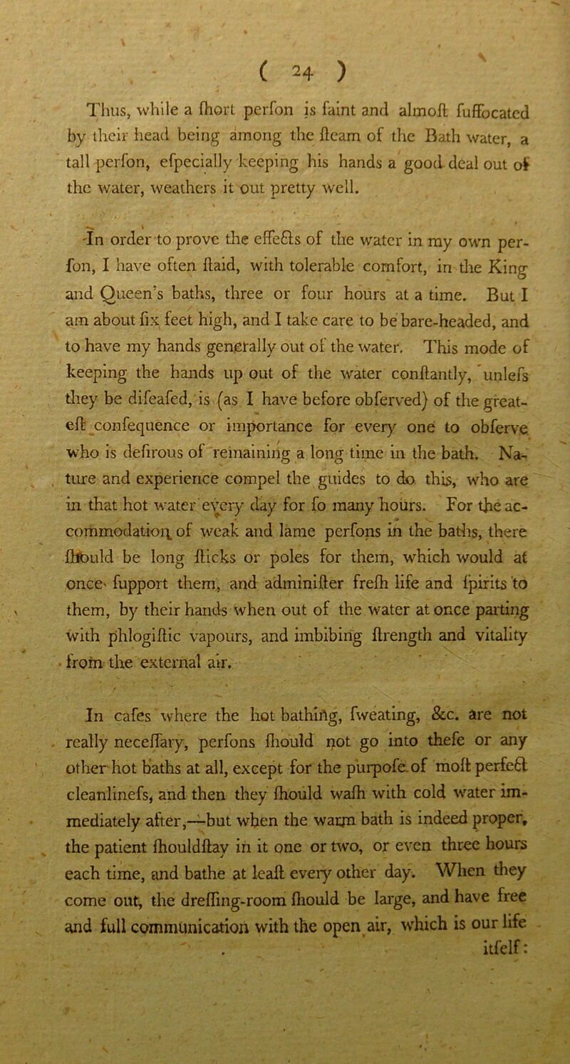 Thus, while a fhort perfon is faint and almoil fuffocatcd by their head being among the fleam of the Bath water, a tall perfon, efpecially keeping his hands a good deal out of the water, weathers it out pretty well. 'In order to prove the effefls of the water in my own per- fon, I have often flaid, with tolerable comfort, in the King and Queen's baths, three or four hours at a time. But I am about fix feet high, and I take care to be bare-headed, and to have my hands generally out of the water. This mode of keeping the hands up out of the water conflantly, unlefs they be difeafed, is (as I have before obferved) of the great- eft confequence or importance for every one to obferve who is defirous of remaining a long time in the bath. Na- ture and experience compel the guides to do this, who are in that hot water every day for fo many hours. For the ac- commodation. of weak and lame perfons in the baths, there fhould be long flicks or poles for them, which would at once' fupport them, and adminifler frefh life and fpirits to them, by their hands when out of the water at once parting with phlogiflic vapours, and imbibing flrength and vitality from the external air. In cafes where the hot bathirtg, fweating, &c. are not really neceffary, perfons fhould not go into thefe or any other hot baths at all, except for the purpofe.of moft perfect cleanlinefs, and then they fhould wafh with cold water im- mediately after,-—but when the waqn bath is indeed proper, the patient fhouldflay in it one or two, or even three hours each time, and bathe at leafl every other day. When they come out, the dreffing-room fhould be large, and have free and full communication with the open air, which is our life itfelf: