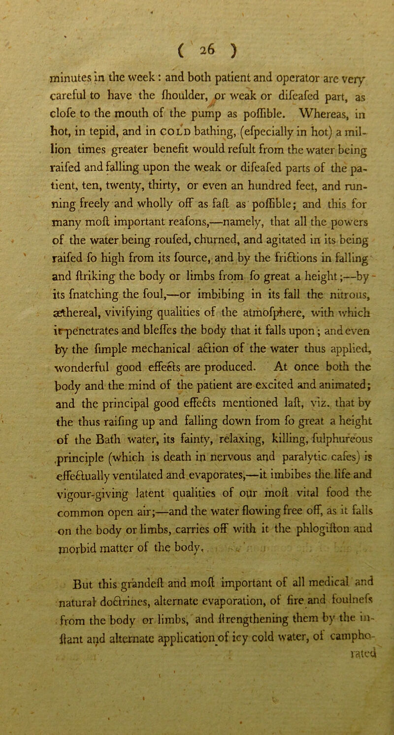 minutes in the week: and both patient and operator are very careful to have the fhoulder, or weak or difeafed part, as clofe to the mouth of the pump as poflible. Whereas, in hot, in tepid, and in cold bathing, (efpecially in hot) a mil- lion times greater benefit would refult from the water being raifed and falling upon the weak or difeafed parts of the pa- tient, ten, twenty, thirty, or even an hundred feet, and run- ning freely and wholly off as faft as poflible; and this for many mofl important reafons,—namely, that all the powers of the water being roufed, churned, and agitated in its being raifed fo high from its fource, and by the fri&ions in falling and ftriking the body or limbs from fo great a height;—by - its fnatching the foul,—or imbibing in its fall the nitrous, aethereal, vivifying qualities of the atmofphere, with which irpdnetrates and blefles the body that it falls upon; and evert by the Ample mechanical a£lion of the water thus applied, wonderful good effects are produced. At once both the body and the mind of the patient are excited and animated; and the principal good effefts mentioned laft, viz. that by the thus railing up and falling down from fo great a height of the Bath water, its fainty, relaxing, killing, fulphureous .principle (which is death in nervous and paralytic cafes) is effeflually ventilated and evaporates,—it imbibes the life and vigour-giving latent qualities of our molt vital food the common open air;—and the water flowing free off, as it falls on the body or limbs, carries off with it the phlogifton and morbid matter of the body. But this grandeft and rnoft important of all medical and natural do&rines, alternate evaporation, of fire and foulnefs from the body or limbs, and flrengthening them by the m- ffant and alternate application of icy cold water, ot campho- rated