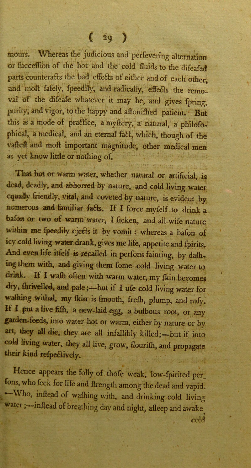 incurs. Whereas the judicious and perfeverlng alternation or fucceflion of the hot and the cold fluids to the difeafed parts countera&s the bad effe£h of either and of each other, and moft fafely, fpeedily, and radically, effefts the remo- val of the difeafe whatever it may be, and gives fpring, purity, and vigor, to the 'happy and aftonifhed patient. But this is a mode of practice, a myftery, a natural, a philofo- phical, a medical, and an eternal fafcf, which, though of the vafteft and moft important magnitude, other medical men as yet know little or nothing of. That hot or warm water, whether natural or artificial, is dead, deadly, and abhorred by nature, and cold living water equally friendly, vital, and coveted by nature, is evident by numerous and familiar fa&s. If I force myfelf to drink a bafon or two of warm water, I ficken, and all-wife nature within me fpeedily ejefts it by vomit: whereas a bafon of icy cold living water drank, gives me life, appetite and fpirits. And even life itfelf is recalled in perfons fainting, by dafh- mg them with, and giving them fome cold living water to drink. If I waffr often with warm water, my fkin becomes dry, fhrivelled, and pale;—but if I ufe cold living water for afhing withal, my {kin is fmooth, frefh, plump, and roly. It I put a live filh, a new-laid egg, a bulbous root, or any garden-feeds, into water hot or warm, either by nature or by art, they all die, they are all infallibly killed;—but if into cold living water, they all live, grow, flourifh, and propagate their kind refpe&iveiy. Hence appears the folly of thofe weak, low-fpirited per fons, who feek for life and ftrength among the dead and vapid. i * Who, inftead of wafhing with, and drinking cold living waterin/lead of breathing day and night, afleep and awake