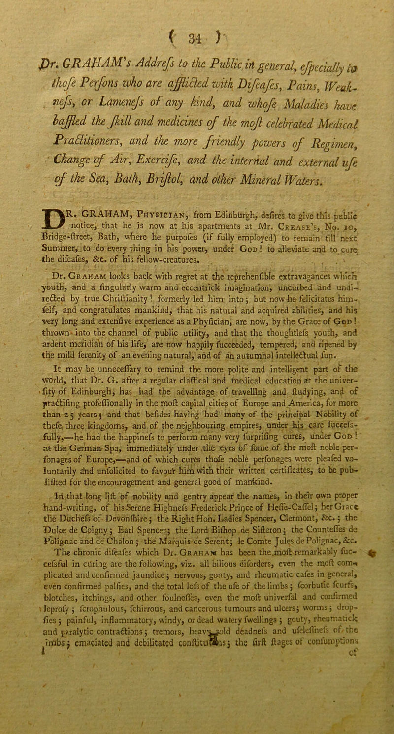 J)r. GRAJIAM's Addrefs to the Public in general, efpccially to thoje Perfons who are ajflicled with Difcafes, Pains, Weak- vcfs, or Lamenefs of any kind, and whoje Maladies have baffled the Jkill and medicines of the moff celebrated Medical Prafhtioners, and the more friendly powers of Regimen, Change of Air, Exercife, and the internal and external ufe of the Sea, Bath, Briflol, and other Mineral Waters. GRAHAM, Physician, from Edinburgh, defires to give this public notice, that he is now at his apartments at Mr. Crease’s, No. io, Bridge*-ftreet, Bath, where he purpofes (if fully employed) to remain till next Summer,,to do every thing in his power, under God! to alleviate and to cure the difeafes, &e. of his fellow-creatures. Dr. Graham looks back with regret at the reprehenfible extravagances which youth, and a Angularly warm and eccentrick imagination, uncurbed and undi- rected by true Chriflianity ! formerly led him into; but now he felicitates him- felf, and congratulates mankind, that his natural and acquired abilities, and his ■very long and extenfive experience as a Phyfician, are now, by the Grace of God ! thrown -into the channel of public utility, and that the thoughtlefs youth, and ardent meridian of his life, are now happily fucceeded, tempered, and ripened by the mild ferenity of an evening natural, and of an autumnal intellectual fun. It may be unneceffary to remind the more polite and intelligent part of tlte world, that Dr. G. after a regular claffical and medical education at the univer- sity of Edinburgh, has had the advantage of travelling and fludying, and of praCtifing profeffionally in the mofl capital cities of Europe and America, for more than 25 years; and that befides having had many of the principal Nobility of thefe, three kingdoms, and of the neighbouring empires, under his care fuceefs- fully,—he had the happinefs to perform many very furpriling cures, under God ! at the German Spa, immediately uiider the eyes of fome of the mofl noble per- fonages of Europe,—?nd of which cures thafe noble pcrfonages were pleafed vo- luntarily and unfolicited to favouV him with their written certificates, to he pub- lifhed for the encouragement and general good of mankind. In that long lift of nobility and gentry appear the names, in their own proper hand-writing, of his Serene Highnefs Frederick Prince of Hefie-Caflel; her Grace the Duchefs of Devonfhire; the Right Hon. Ladies Spencer, Clermont, &c.; the Duke de Cpignv; Earl Spencer; the Lord Bifhop de Sifteron; the Countefles de Polig-nac and de Chalon ; the Marquis de Serent; le Comte Jules de Polignac, &c. The chronic difeafes which Dr. Graham has been the .moft remarkably fuc- ^ cefsful in cdring are the following, viz. all bilious diforders, even the moft com-, plicated and confirmed jaundice; nervous, gonty, and rheumatic cafes in general, even confirmed palfics, and the total lofs of the ufe of the limbs; fcorbutic fcurfs, blotches, itching?, and other foulnefies, even the moft univerfal and confirmed \ leprofy ; lcrophulous, fchirrous, and cancerous tumours and ulcers; worms 5 drop- fics; painful, inflammatory, windy, or dead watery fwellings ; gouty, rheumatick and paralytic contractions; tremors, heav'Ljold dfeadnefs and ufclefihefs of the imbsj emaciated and debilitated conftituwsj the firft fiages of confumptions 1 of