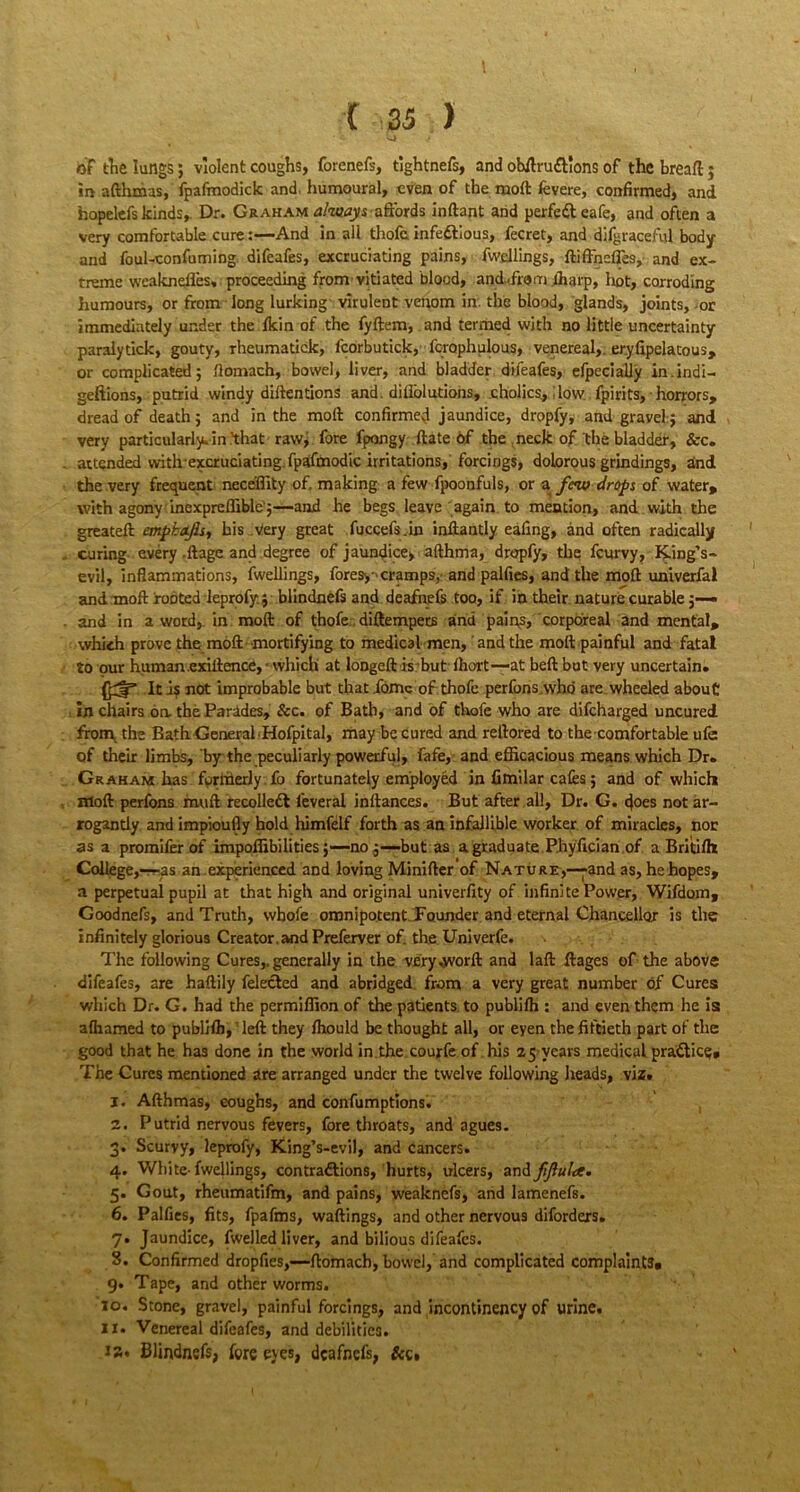 ( 25 ) of the lungs; violent coughs, forenefs, tightnefs, and obftruftlons of the bread; in afthmas, fpafmodick and, humoural, even of the mod fevere, confirmed, and hopelefs kinds. Dr. Graham always affords inftant and perfect cafe, and often a very comfortable cure:—And in all thofe infectious, fecret, and difgraceful body and foul-confuming difeafes, excruciating pains, fwellings, ftifrncfies, and ex- treme weaknefles, proceeding from vitiated blood, and ,fro in ftiarp, hot, corroding humours, or from long lurking virulent venom in. the blood, glands, joints, -or immediately under the fkin of the fyftem, and termed with no little uncertainty paralytick, gouty, rheumatick, fcorbutick, fcrophulous, venereal, er.yfipelatous, or complicated; ftomach, bowel, liver, and bladder difeafes, efpecially in.indi- geftions, putrid windy detentions and. dillolutions, cholics., ilow, fpirits, horrors, dread of death; and in the molt confirmed jaundice, dropfy, and grayel; and very particularly, in 'that rawj fore fpongy ftate of the neck of the bladder, &c. attended with excruciating.fpaifmodic irritations, forcings, dolorous grindings, and the very frequent neceffity of, making a few fpoonfuls, or a few drops of water, with agony inexpreffible ;—and he begs leave again to mention, and with the greateft emphafis, his Very great fuccefs.in inftantly eafing, and often radically curing every .Itagc and degree of jaundice, afthma, dropfy, the feurvy. King’s - evil, Inflammations, fwellings, fores,-'cramps, and palfies, and the mod univerfal and moft rooted leprofy:; blindnefs and deafnefs too, if in their nature curable and in a word,, in molt of thofe. diftempers and pains, corporeal and mental, which prove the moft mortifying to medical men, and the moft painful and fatal to our human exiftence,-which at longed is but fhort—at beftbut very uncertain. It as not improbable but that ionic of thofe perfons.who are wheeled about in chairs on the Parades, &c. of Bath, and of thofe who are difeharged uncured from the Bath General Hofpital, may be cured and reftored to the comfortable ufc of their limbs, byrthe peculiarly powerful, fafe, and efficacious means which Dr. Graham has fprixierly fo fortunately employed in fimilar cafes; and of which moft perfons muft recolledl l'everal inftances. But after all. Dr. G. does not ar- rogantly and impioufly hold himfelf forth as an infallible worker of miracles, nor as a promifer of impoffibilities;—no ;—but as a graduate Phyfician of a Britifh College,—i-as an experienced and loving Minifter of Nature,—and as, hehopes, a perpetual pupil at that high and original univerfity of infinite Power, Wifdom, Goodnefs, and Truth, wbofe omnipotent. Founder and eternal Chancellor is the infinitely glorious Creator and Preferver of. the Univerfe. > .. ■ . The following Cures,, generally in the very Avorft and laft ftages of the above difeafes, are haftily felected and abridged from a very great number of Cures which Dr. G. had the permiffion of the patients to publifh : and even them he is afhamed to publHh, left they ffiould be thought all, or eyen the fiftieth part of the good that he has done in the world in the courfe of his 25 years medical practice;. The Cures mentioned are arranged under the twelve following heads, viz. 1. Afthmas, coughs, and confumptions. 2. Putrid nervous fevers, fore throats, and agues. 3. Scurvy, leprofy, King’s-evil, and cancers. 4. White- fwellings, contractions, hurts, ulcers, and fijlula. 5. Gout, rheumatifm, and pains, weaknefs, and lamenefs. 6. Palfies, fits, fpafms, wailings, and other nervous diforders. 7. Jaundice, fwelled liver, and bilious difeafes. 8. Confirmed dropfies,—ftomach, bowel, and complicated complaints. 9. Tape, and other worms. 10. Stone, gravel, painful forcings, and incontinency of urine. 11. Venereal difeafes, and debilities. 1 a. Blindnefs, fore eyes, deafnefs, &c.