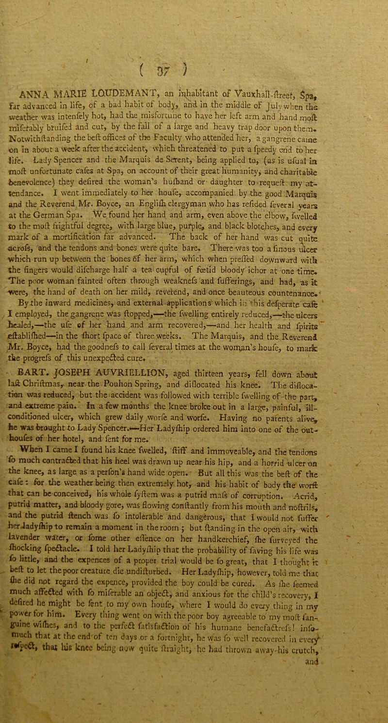 / ( D 7 ) ANNA MARIE LO.UDEMANT, an Inhabitant of Vauxhall-ftreet, Spa, far advanced In life, of a bad habit of body, and. in the middle of Julv when the weather was intenfely hot, had the misfortune to have her left arm and hand molt mifetably btulfed and cut, by the fall of a large and heavy trap door upon them. Notwithftanding the beft offices of the Faculty who attended her, a gangrene came on In about a week after the accident, which threatened to put a fpeedy end to her life. Lady Spencer and the Marquis de Serent, being applied to, (as is ufuai in molt unfortunate cafes at Spa, on account of their great humanity, and charitable benevolence) they defired the woman’s huiband or daughter to-requeft my at- tendance. I went immediately to her houfe, accompanied by the good .Marquis and the Reverend Mr. Boyce, an Englilh clergyman who has refided feveral years at the German Spa. We found her hand and arm, even above the elbow, fwelled to the mod frightful degree, with large blue, purple, and black blotches, and every mark of a mortification far advanced. The back of her hand was cut quite acrofs, and the tendons and bones were quite bare. There was too afinous ulcer which run up between the bones 6f her arm, which when prefled downward with the fingers would difeharge half a tea cupful of foetid bloody ichor at one time. The poor woman fainted often through weaknefs and fufterings, and had, as it were, the hand of death on her mild, reverend, and once beauteous countenance.' By the inward medicines, and external applications which in ' his defperate cafe I employed, the gangrene was flopped,—-the fwelling entirely reduced,—the ulcers healed,—the ufe of her hand and arm recovered,—and her health and fpirits ” £ftablifhed—in the fliort fpace of three weeks. The Marquis, and the Reverend Mr. Boyce, had the goodnefs to call feveral times at the woman's houfe, to mark the progrefs of this unexpected cure. BART. JOSEPH AUVRIELLION, aged thirteen years, fell down about laft Chriftmas, near the Pouhon Spring, and diflocated his knee. The difloca- tion was reduced, but the accident was followed with terrible fwelling of the part, and extreme pain.' In a few months the knee broke out in a large, painful, ill- conditioned ulcer, which grew daily worfe and worfe. Having no parents alive, he was brought to Lady Spencer.—Her'Ladyfhip ordered him into one of the out- houfes of her hotel, and fent for me. When I came I found his knee fwelled, ftiff and immoveable, and the tendons 'fo much contracted that his heel was drawn up near his hip, and a horrid ulcer on the knee, as large as a perfon’s hand wide open. But all this was the beft of the cafe: for the weather being then extremely hot, and his habit of body the worft that can be conceived, his whole fyftem was a putrid mafs of corruption. Acrid, ' putrid matter, and bloody gore, was flowing Conflantly from his mouth and noftrils, and the putrid flench was fo intolerable and dangerous, that 1 would not foffer ' her Jadyfhip to remain a moment in the room ; but (landing in the open air, with lavender water, or feme other eflence on her handkerchief, (he furveyed the (hocking fpeflacle. I told her Lady/hip that the probability of faving his life was fo little, and the expences of a proper trial would be fo great, that I thought it beft to let the poor creature die undifturbed. HerLadylhip, however, told me that (he did not regard the expence, provided the boy could be cured. As (he feemed much a defied with fo miferable an objefl, and anxious for the child’s recovery, I defired he might be (ent(to my own houfe, where I would do every thing in my power for him. Every thing went on with the poor boy agreeable to' my mod (an- guine wi flics, and to the perfect fatlsfadlion of his humane bencfaflrefs! info- much that at the end of ten days or a fortnight, he was fo well recovered in every* rtfyeft, that his knee being now quite ftraight, he had thrown away-his crutch, and