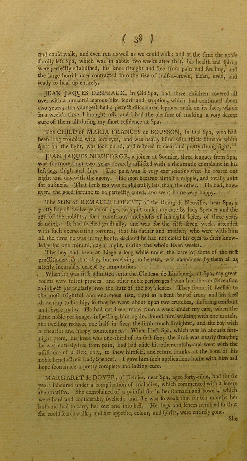 ( 3« ) and could walk, and even run as well as we could wifli: and at the time the noble family left Spa, which was in about two weeks after that^ his health and fpirits were perfeftly edabliflied, his knee draight and free from pain and fwelling, and the large horrid ulcer contracted into the fize of half-a-crown, dean, even, and ready to heal up entirely. JEAN JAQUES DESPEAUX, in Old Spa, had three children covered all over with a dreadful leprous-like feurf and eruption, which had continued about two years; the youngeft had a perfeCt difcoloured leprous mafic on its face, which in a week’s time I brought oft', and 1 had the pleafuxe of making a very decent cure of them all during my fhort refidence at Spa. The CHILD of MARIA FRANCES de BOUSSON, in Old Spa, who had teen long troubled with fore eyes, and was nearly blind with thick films or white fpots bn the fight, was foon cured, and redored to clear'and'pretty drong fight. ' JEAN JAQUES NIEUFQRGE, a joiner at Sounier, three leagues from Spa, was for more than two years feverely afflicted with a rheumatic complaint in his left leg, thigh and hip. The pain was fo very excruciating that he roared-out night and day with the agony. He foon became almojt a cripple, and totally unfit for bufinefs. That limb too was confiderably lefs than,the other. He had, how- ever, the gOQil fortune to be perfectly cured, and went home very happy. The SON of REMACLE LOFFETj' of the Bourg de Neuville, near Spa, a pretty boy of twelve years of age, was put under my care by lady Spencer and the re It of die nobility, fora mondrous anchylofis of his right knee, of three years Handing. It had fwclled gradually, and was for the fil'd feven weeks atteuded with luch excruciating tortures, that his father and mother, who were with him all the time he' was in. my houfe, declared he had not clofed his eyes to their know- ledge for one mjnute, day or night, during the whole /even weeks. The boy had been at Liege a long while under the care of fome of the firft practitioners ib that city, but receiving no benefit, was abandoned by them all as utteily incurable, except by amputation. i > When he was fil'd admitted into the.Chateau de Limbourg,. at Spa, my great rooms were full of princes! and other noble perfonages! who had the concifcfcenfion to infpedt particularly into the date of the boy’s knee. They found it fwelled to the mod frightful and enormous fize, rigid as a bent bar of iron, and his heel drawn up to his hip, fo that he went about upon two crutches, luirering condaht and levere pain. He had not been more than a week under my care, when the lame noble perfonages infpedVmg, him again, found him walking with one crutch, the fwelling reduced one half in fize, the limb much draighter, and tire boy with a chearful and happy countenance. When Ileft Spa, which was in. about a fort- night more, his knee was one-third of its nrd fize; the limb was nearly ftraight; he was entirely free from pain, had laid a fide his other crutch, and went with the abidance of a dick only, to drew himfelf, and return thanks, at the hotel ot his noble benefadhefs Lady Spencer. I gave him fuch applications home with him asl hope loon made a pretty complete and lading cure. MARGARET de DOYER, of Dcfnier, near Spa, aged-forty-nine, had for fix years laboured under a complication of maladies, which commenced with a fevere rheumatilrn. She complained of a painful fire in her domach and bowels, which were hard and confiderably fwelled; and dre was fo weak that tor ten months her hufband had to carry her out and into bc8. Her legs and. knees trembled fo that fhe could fcarcc walk; and her appetite, colour, and fpirits, were entirely gone. V 1