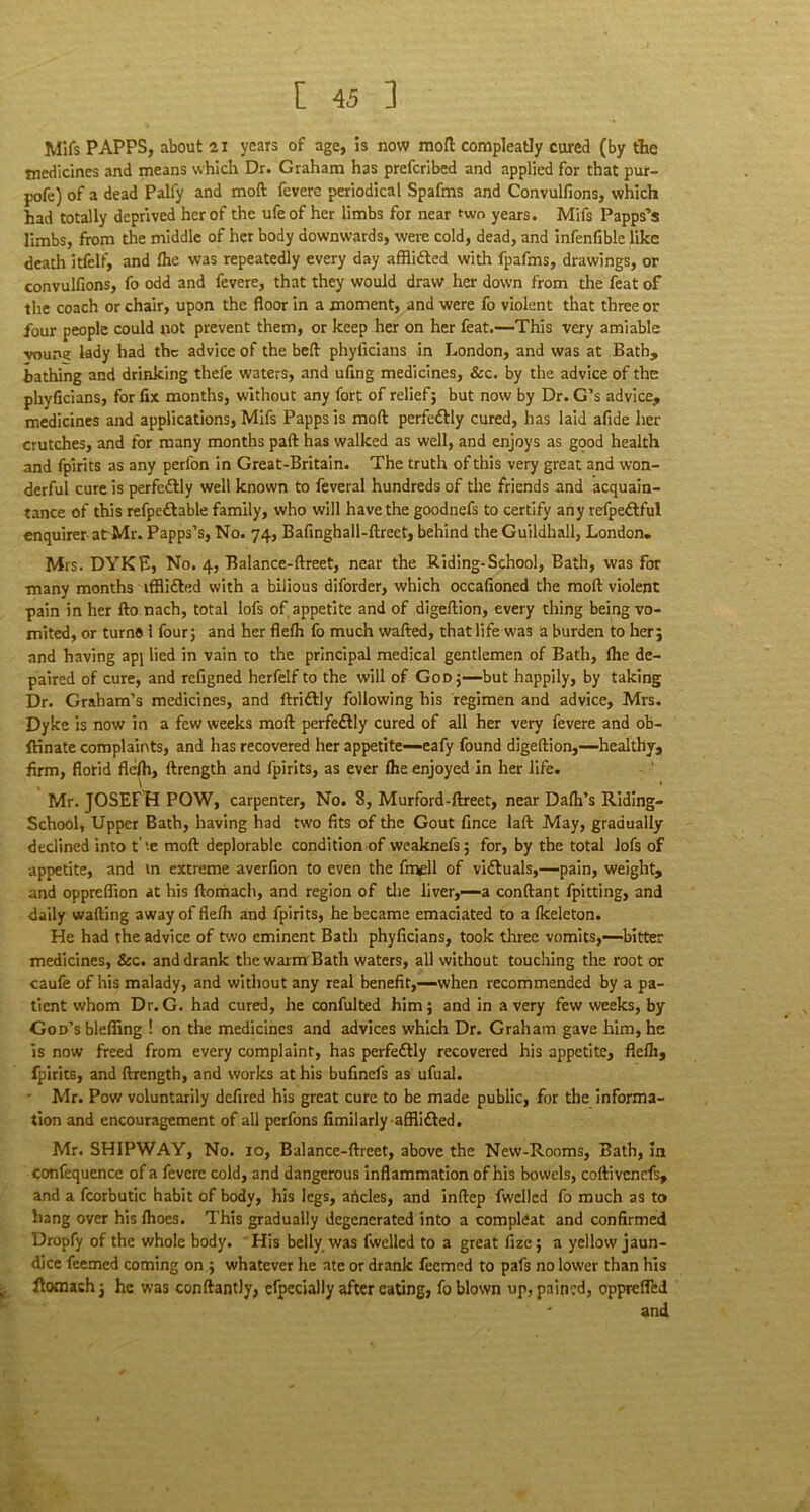 Mils PAPPS, about 21 years of age, is now mod compleatly cured (by the medicines and means which Dr. Graham has prefcribed and applied for that pur- pofe) of a dead Palfy and mod fevere periodical Spafms and Convulfions, which had totally deprived her of the ufeof her limbs for near two years. Mifs Papps’s limbs, from the middle of her body downwards, were cold, dead, and infenfible like death itfelf, and Ihe was repeatedly every day afflicted with fpafms, drawings, or convulfions, fo odd and fevere, that they would draw her down from the feat of the coach or chair, upon the floor in a moment, and were fo violent that three or four people could not prevent them, or keep her on her feat.—This very amiable voun? lady had the advice of the befl phyficians in London, and was at Bath, bathing and drinking thefe waters, and ufing medicines, &c. by the advice of the phyficians, for fix months, without any fort of relief5 but now by Dr. G’s advice, medicines and applications, Mifs Papps is mod perfectly cured, has laid afide her crutches, and for many months pad has walked as well, and enjoys as good health and fpirits as any perfon in Great-Britain. The truth of this very great and won- derful cure is perfedlly well known to feveral hundreds of the friends and acquain- tance of this refpedtable family, who will have the goodnefs to certify any refpedtful enquirer at~Mr. Papps’s, No. 74, Bafinghall-dreet, behind the Guildhall, London. Mrs. DYKE, No. 4, Balance-dreet, near the Riding-School, Bath, was for many months ifflidted with a bilious diforder, which occafioned the mod violent pain in her do nach, total lofs of appetite and of digedion, every thing being vo- mited, or turn* 1 four; and her flelh fo much waded, that life was a burden to her; and having apj lied in vain to the principal medical gentlemen of Bath, Ihe de- paired of cure, and refigned herfelf to the will of God;-—but happily, by taking Dr. Graham’s medicines, and ftridtly following his regimen and advice, Mrs. Dyke is now in a few weeks mod perfectly cured of all her very fevere and ob- ftinate complaints, and has recovered her appetite-—eafy found digedion,—healthy, firm, florid flelh, drength and fpirits, as ever Ihe enjoyed in her life. Mr. JOSEPH POW, carpenter, No. 8, Murford-dreet, near Dalh’s Riding- School, Upper Bath, having had two fits of the Gout fince lad May, gradually declined into tie mod deplorable condition of weaknefs; for, by the total lofs of appetite, and in extreme averfion to even the fir^ll of vidtuals,—pain, weight, and opprefiion at his flomach, and region of the liver,—a condant fpitting, and daily wading away of flelh and fpirits, he became emaciated to a Ikeleton. He had the advice of two eminent Bath phyficians, took three vomits,—bitter medicines, &c. and drank the warm Bath waters, all without touching the root or caufe of his malady, and without any real benefit,—when recommended by a pa- tient whom Dr.G. had cured, he confulted him; and in a very few weeks, by God’s blefiing ! on the medicines and advices which Dr. Graham gave him, he is now freed from every complaint, has perfedlly recovered his appetite, flelh, fpirits, and drength, and works at his bufinefs as ufual. • Mr. Pow voluntarily defired his great cure to be made public, for the informa- tion and encouragement of all perfons fimilarly afflidled. Mr. SHIPWAY, No. 10, Balance-dreet, above the New-Rooms, Bath, in confequence of a fevere cold, and dangerous inflammation of his bowels, coflivcnefs, and a fcorbutic habit of body, his legs, aiicles, and indep fwelled fo much as to hang over his Ihoes. This gradually degenerated into a compleat and confirmed Dropfy of the whole body. His belly was fwelled to a great fize; a yellow jaun- dice feemed coming on ; whatever he ate or drank feemed to pafs no lower than his flomach; he was condantly, efpecially after eating, fo blown up, pained, oppreflbd and