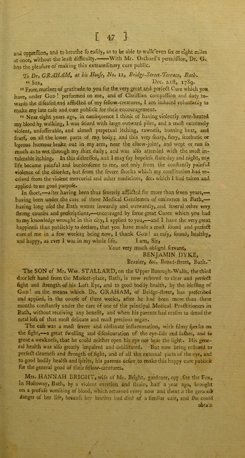 sna oppieflion, and to breathe fo eafily, as to be able to walk'even fix or eight mile at once, without the lead difficulty.-—With Mr. Orchard’s permiffion, Dr, G. has the pleafure of making this extraordinary cure public. 7b Dr. GRAHAM, at bis Houfe, No. IJ, Bridge-Street-Terrace, Bath. « Sir, Dec. 21ft, 1789. tc From motives of gratitude to you for the very great and perfedl Cure which yoa have, under God ! performed on me, and of Chriilian compaffion and duty to- wards the difeafed and affli&ed of my fellow-creatures, I am induced voluntarily to make my late cafe and cure publick for their encouragement. « Near eight years ago, in confequence I think of having violently over-heated my blood by walking, I was feized with large outward piles, and a mod extremely violent, unfufferable, and almod perpetual itching, rawnefs, burning heat, and feurf, on all the lower parts of my body; and this very fharp, fiery, fcorbutic or leprous humour broke out in my arm, near the elbow-joint, and wept or run fo much as to wet through my Ihirt daily; and was alfo attended with the mod in- tolerable itching. In this didrefied, and I may fay hopelefs date day and night, my life became painful and burdenfome to me, not only from the condantly painful violence of the diforder, but from the fevere fhocks which my conditution had re- ceived from the violent mercurial and other medicines, See. which 1 had taken and applied to no good purpofe. In Ihort,—after having been thus fevercly afflitted for more than feven years,— having been under the care of three Medical Gentlemen of eminence in Bath,— having long ufed the Bath waters inwardly and outwardly, and feveral other very ftrong courfes and preferiptions,—encouraged by fome great Cures which you had to my knowledge wrought in this city, I applied to you,—and I have the very gTeat happinefs thus publickly to declare, that you have made a npoft found and perfeft cure of me in a few weeks; being now, I thank God ! as eafy, found, healthy, and happy, as ever I was in my whole life. I am, Sir, Your very much obliged fervant, BENJAMIN DYKE, Brazier, See. Broad-ftreet, Bath. The SON of Mr. Wm. STALLARD, on the Upper Borough-Walls, the third door left hand from the Market-place, Bath, is now reftored to clear and perfect fight and ftrength of his Left Eye, and to good bodily health, by the bleffing of God! on the means which Dr. GRAHAM, of Bridge-ftreet, has prescribed and applied, in the courfe of three weeks, after he had been more than three months conftantly under the care of one of the principal Medical Pradlitioners in Bath, without receiving any benefit, and when his parents had reafon to dread die total lofs of that moll delicate and moll precious organ. The cafe was a mod fevere and obftinate inflammation, with filmy fpecks on the fight,—a great fwelling and difcolouration of the eye-lids and lalhes, and fo great a weaknefs, that he could neither open his eye nor bear the light. His gene- ral health was alfo greatly impaired and debilitated. But now being rcllored to perfedl clearnefs and ftrength of fight, and of all the external parts of the eye, and to good bodily health andfpirits, his parents defire to make this happy curepubiick for the general good of their fellow-creatures. Mrs. HANNAH BRIGHT, wife of Mr. Bright, gardener, oppTitc tire Fox, in Holloway, Bath, by a violent exertion and drain, half a year ago, brought on a profufe vomiting of blood, which returned every now and thent o the greased; danger of her life, becaufe her brother had died of a fimilar calc, and fhe could obtain -»