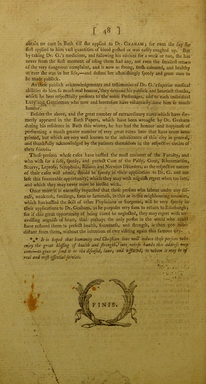 [ 4» ] obtain no cure in Bath till the applied to Dr. Graham ; for even the day (he firft applied to him vaft quantities of blood gufhed or was eafily coughed up. But by taking Dr. G.’s medicines, and following his advices for a week or two, /he has never from the firft moment of ufing them had any, not even the /mailed return of the very dangerous complaint, and is now as ftrong, fre/h-coloured, and healthy as ever /he Was in her life,—and defires her aftonifhingly fpeedy and great cure to be made publick. Asthefe publick acknowledgements and teftimonies of Dr. G.’sfuperior medical abilities do him fo much real honour,’they demand his publick and heartieft thanks, which he here refpeftfully prefents to the noble Perfonages, arid'to each individual Lady andtGentleman who now and heretofore have voluntarily-done him fo much honour. ” • - . . Eefides the above, and the great number of extraordinary cures which have for- merly appeared in the Bath Papers, which have been wrought by Dr. Graham during his refidence in Bath this winter, he has had the honour and happinefs of performing a much greater number of very great cures here that have never been printed, but which are very well known to the inhabitants of this city in general, and thankfully acknowledged by the patients themfelves in the refpeftive circles of thetr friends. Thofeperfons whofe cafes have baffled the mod eminent of the Faculty, and who wilh for a fafe, fpeedy, and perfect Cure of the Palfy, Gout, Rheumatifm, Scurvy, Leprofy, Scrophula, Bilious and Nervous Diforders, as the refpeftive nature of their cafes will admit, /hould be fpeedy in tHeir application to Dr. G. and not lofe this favourable opportunity, which they may with arigui/h regret when too late, and which they may never more be blefled with. Once more it'is earneftly requefted that thofe perfons who labour under any dif- eafe, weaknefs, fvvellings, fores or lamenefs, in this or in the neighbouring counties, which has baffled the /kill of other Phyficians or Surgeons, will be very fpeedy in their applications to Dr. Graham, as he purpofes very foon to return to Edinburgh; for if this great opportunity of being cured be negleSed, they may regret with un- availing anguilh of heart, that perhaps the only perfon in the world who could have reftored them to perfect health, foundnefs, and ftrength, is then 500 miles diftant from them, without the intention of ever vifiting again this famous city. *** It is hoped, that humanity and Cbrijiian love will induce thofe perfons who enjoy the great bleffmg of health and firengtb,' into whrfe bands this addrefs may come—to give or fend it to the difeafed, lame, and ’ajjlifltd, to whom it may be of real and mojl ejfential fervice. -