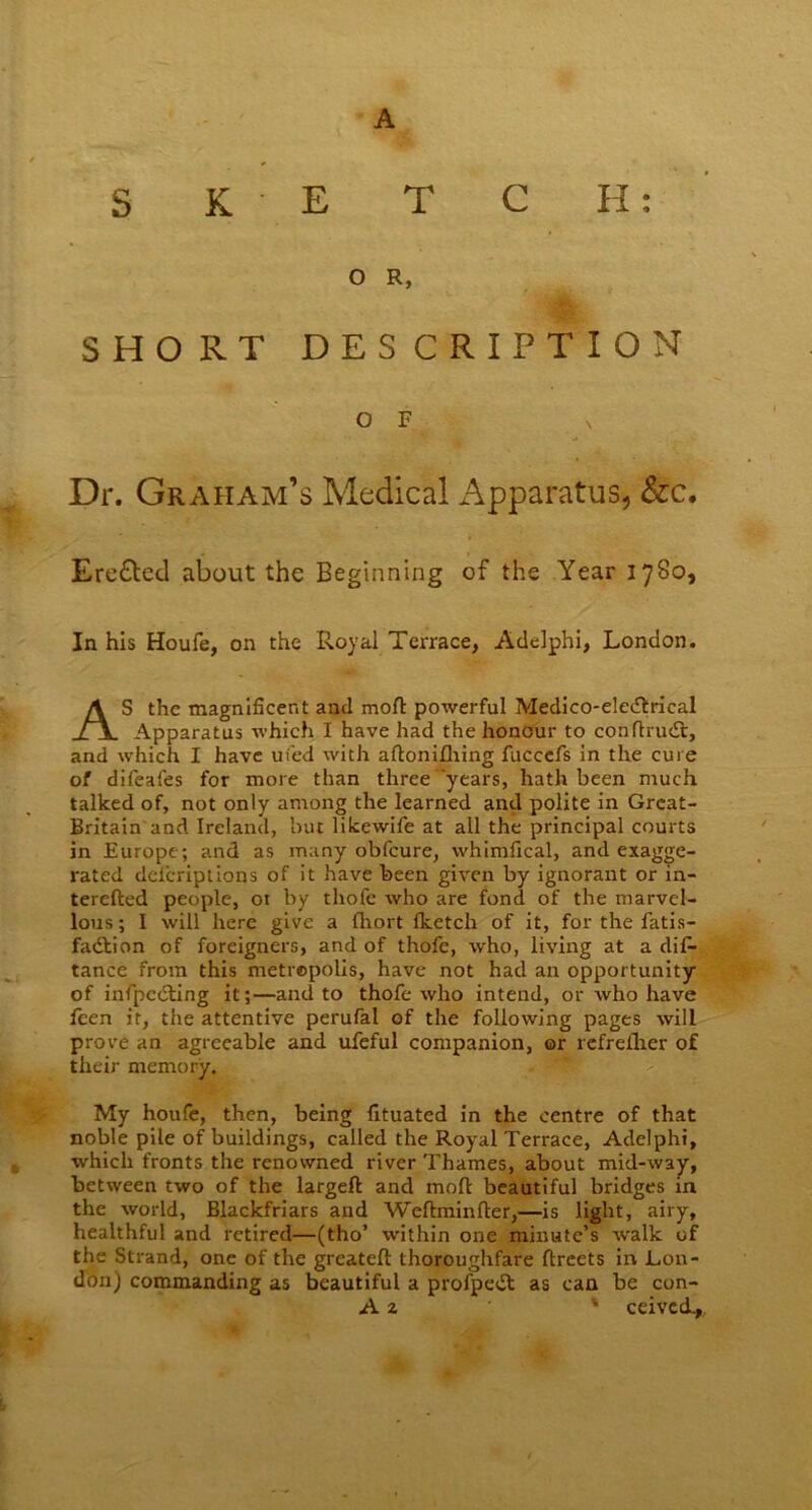 s K E T C H: O R, SHORT DESCRIPTION O F Dr. Graham’s Medical Apparatus, &c. Ere&ed about the Beginning of the Year 1780, In his Houfe, on the Royal Terrace, Adelphi, London. AS the magnificent and moft powerful Medico-electrical Apparatus which I have had the honour to conflrucTt, and which I have uied with aftonifhing fuccefs in the cure of difeafes for more than three years, hath been much talked of, not only among the learned and polite in Grcat- Britain and Ireland, but likewife at all the principal courts in Europe; and as many obfcure, whimfical, and exagge- rated delcriptions of it have been given by ignorant or in- terefted people, or by thofc who are fond of the marvel- lous; I will here give a fliort fketch of it, for the fatis- fadtion of foreigners, and of thofe, who, living at a dis- tance from this metropolis, have not had an opportunity of infpcdting it;—and to thofe who intend, or who have fcen it, the attentive perufal of the following pages will prove an agreeable and ufeful companion, or rcfrefher of their memory. My houfe, then, being fituated in the centre of that noble pile of buildings, called the Royal Terrace, Adelphi, which fronts the renowned river Thames, about mid-w3y, between two of the largeft and moft beautiful bridges in the world, Blackfriars and Weftminfter,—is light, airy, healthful and retired—(tho’ within one minute’s wralk of the Strand, one of the greateft thoroughfare flreets in Lou- don) commanding as beautiful a profpedt as can be con- A 2 * ceivcd.,