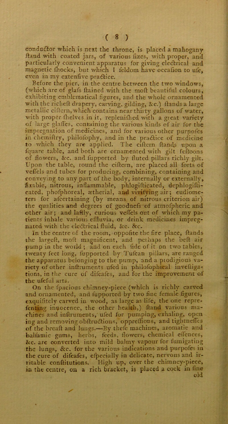 conductor which is next the throne, is placed a mahogany Hand with coated jars, of various fizes, with proper, and particularly convenient apparatus for giving electrical and magnetic fhocks, but which I feldom have occaiion to ufe, even in my extenfive practice. Eefore the pier, in the centre between the two windows, (which are of glafs flamed with the moft beautiful colours, exhibiting emblematical figures, and the whole ornamented with the richeft drapery, carving, gilding, &c.) Hands a large metallic ciftern, which contains near thirty gallons of water, with proper {helves in it, repleniflred with a great variety of large glades, containing the various kinds of air for the impregnation of medicines, and for various other purpofes in chemiftry, philofophy, and in the practice of medicine to which they are applied. The ciflern {lands upon a fquare table, and both are ornamented with gilt fefloons of flowers, See. and fupported by fluted pillars richly gilt. Upon the table, round the ciflern, are placed all forts of vefl'els and tubes for producing, combining, containing and conveying to any part of the body, internally or externally, fixable, nitrous, inflammable, phlogiflicated, dephlogifti- cated, phofphoreal, astherial, and vivifying air; eudiome- ters for afeertaining (by means of nitrous criterion air) the qualities and degrees of goodnefs of atmofpheric and other air; and laftly, curious veflels out of which my pa- tients inhale various effluvia, or drink medicines impreg- nated with the electrical fluid, &c. &c. In the centre of the room, oppofite the fire place, {lands the largefl, mod magnificent, and perhaps the befl air pump in the world ; and on each fide of it on two tables, twenty feet long, fupported by Tufcan pillars, are ranged the apparatus belonging to the pump, and a prodigious va- riety of other inftruments ufed in philofophical inveftiga- tions, in the cure of difeafes, and for the improvement of the ufeful arts. On the fpacious chimney-piece (which is richly carved and ornamented, and fupported by two fine female figures, exquifitely carved in wood, as large as life, the one repre- fen ting innocence, the other health,) ftand various ma- chines and inftruments, ufed for pumping, exhaling, open ing and removing obftru&ions, oppreffions, and tightnefles of the breaft and lungs.—By thefe machines, aromatic and balfamic gums, herbs, feeds, flowers, chemical eiTcnces, &c. are converted into mild balmy vapour for fumigating the lungs, &c. for the various indications and purpofes in the cure of difeafes, efpecially in delicate, nervous and ir- ritable conftitutions. High up, over the chimney-picce, in the centre, on a rich bracket, is placed a cock in fine old