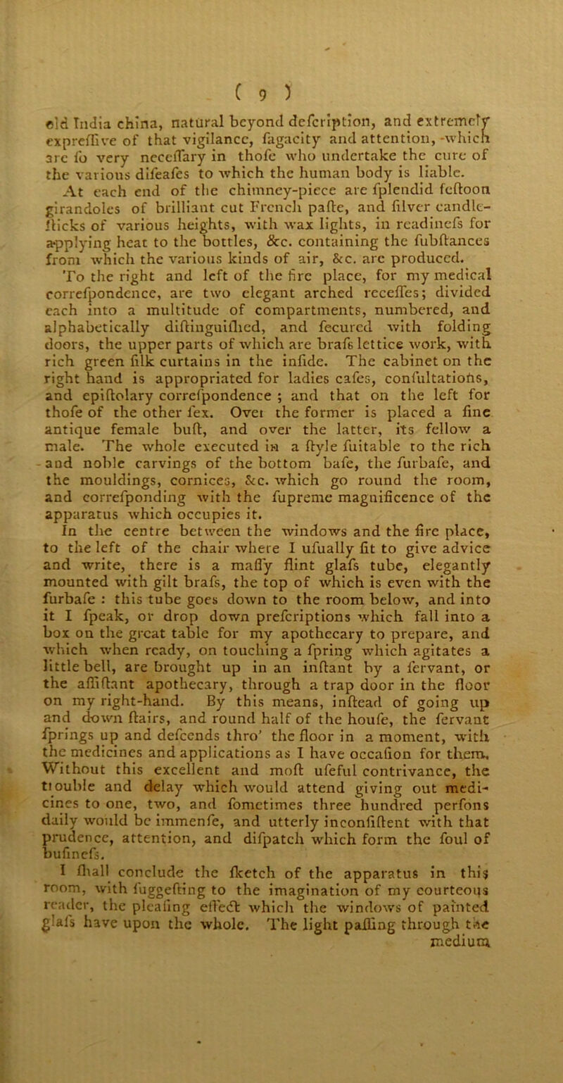 old India china, natural beyond defeription, and extremely expreflive of that vigilance, fagacity and attention, -which arc lb very neeclTary in thofc who undertake the cure of the various difeafes to which the human body is liable. At each end of the chimney-piece are fplendid feftoon girandoles of brilliant cut French pafte, and filver candle- flicks of various heights, with wax lights, in readinefs for applying heat to the bottles, &c. containing the fubflances from which the various kinds of air, &c. arc produced. To the right and left of the fire place, for my medical correfpondence, are two elegant arched recedes; divided each into a multitude of compartments, numbered, and alphabetically diftinguiflied, and fecured with folding doors, the upper parts of which are brafslettice work, with rich green filk curtains in the infide. The cabinet on the right hand is appropriated for ladies cafes, confultatiohs, and cpiftolary correfpondence ; and that on the left for thofe of the other lex. Ovet the former is placed a fine antique female buft, and over the latter, its fellow a male. The whole executed in a flyle fuitable to the rich and noble carvings of the bottom bafe, the furbafe, and the mouldings, cornices, &c. which go round the room, and eorrefponding with the fupreme magnificence of the apparatus which occupies it. In the centre between the windows and the fire place, to the left of the chair where I ufually fit to give advice and write, there is a mafly flint glafs tube, elegantly mounted with gilt brafs, the top of which is even with the furbafe : this tube goes down to the room below, and into it I fpcak, or drop down preferiptions which fall into a box on the great table for my apothecary to prepare, and which when ready, on touching a fpring which agitates a little bell, are brought up in an inflant by a fervant, or the affiflant apothecary, through a trap door in the floor on my right-hand. By this means, inftead of going up and clown flairs, and round half of the houfe, the fervant Springs up and defeends thro’ the floor in a moment, with the medicines and applications as I have occafion for them. Without this excellent and mod ufeful contrivance, the tiouble and delay which would attend giving out medi- cines to one, two, and fometimes three hundred perfons daily would be immenfe, and utterly inconflftent with that prudence, attention, and difpatch which form the foul of bufinefs. I fltall conclude the flcetch of the apparatus in this room, with fuggefting to the imagination of my courteous reader, the plealing efteeft whiclr the windows of painted glafs have upon the whole. The light palling through the znediura