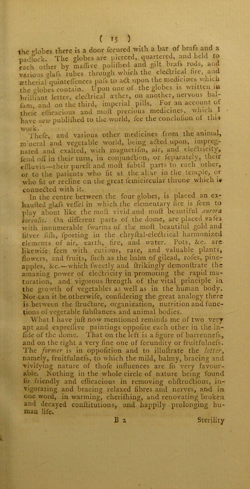 ( *5 ) the lobes there is a door fecured with a bar of brafs and a padlock. The globes are pierced, quartered, and held to each other by raaffive poliihed and gilt brafs rods, and various glafs tubes through which the electrical hre, and aetherial quintellences pals to act upon the medicines which the lobes contain. Upon one of the globes is written in brilliant letter, electrical asther, on another, nervous bal- i'am, and on the third, imperial pills. For an account of thet'e efficacious and molt precious medicines, which I have now publifbed to the world, fee the conclufion of this work. . . . Thefe, and various other medicines from the animal, nvneral and vegetable world, being adtecl upon, impreg- nated and exalted, with magnetifm, air, and electricity, fend off in their turn, in conjunction, or feparately, their effluvia—their pureft and moft fubtil parts to each other, or to the patients who lit at the altar in the temple, or who fit or recline cn the great fctnicircular throne which is connedted with it. In the centre between the four globes, is placed an ex- haufted glafs veffel in which the elementary lire is feen to play about like the moft vivid and moft beautiful aurora lorealis■ On different parts of the dome, are placed vafes with innumerable fwarms of the moft beautiful gold and iilver fiili, fporting in the chryftal-electrical harmonized elements of air, eaith, fire, and water. Pots, &c. are likewife feen with curious, rare, and valuable plants, flowers, and fruits, fucJh as the balm of gilead, rofes, pine- apples, See. —which fweetly and ftrikingly demonItrate the amazing power of eledtricity in promoting the rapid ma- turation, and vigorous ftrength of the vital principle in the growth of vegetables as well as in the human body. Nor can it be othenvife, confidering the great analogy there is between the flructure, organization, nutrition and func- tions of vegetable fubftances and animal bodies. What I have juft now mentioned reminds me of two very apt and expreffive paintings oppofite each other in the in- nde of the dome. That on the left is a figure of barrennefs, and on the right a very fine one of fecundity or fruitfulnefs. The former is in oppofition and to illuftrate the latter, namely, fruitfulnefs, to which the mild, balmy, bracing and vivifying nature of thofe influences are fo very favour- able. Nothing in the whole circle of nature being found fo fiiendly and efficacious in removing obffructions, in- vigorating and bracing relaxed fibres and nerves, and in one word, in warming, cherifhing, and renovating broken and decayed conftitutions, and happily prolonging hu- man life, B z Sterility