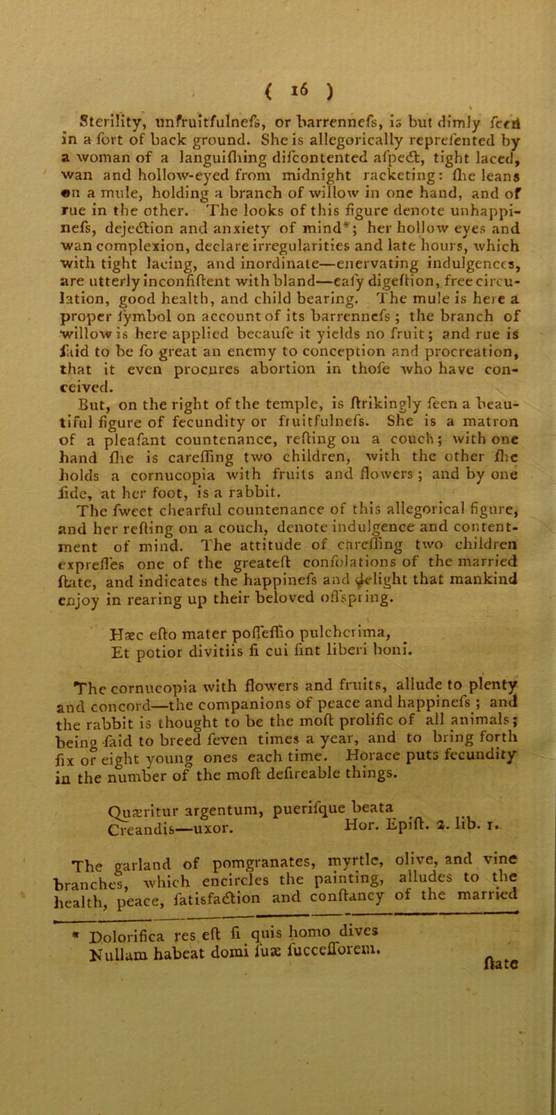 Sterility, unfruitfulnefs, or barrennefs, is but dimly ferrl in a fort of back ground. She is allegorically reprefented by a woman of a languifhing difcontented afpedt, tight laced, wan and hollow-eyed from midnight racketing: flic leans en a mule, holding a branch of willow in one hand, and of rue in the other. The looks of this figure denote unhappi- nefs, dejedlion and anxiety of mind*; her hollow eyes and wan complexion, declare irregularities and late hours, which with tight lacing, and inordinate—enervating indulgences, are utterly inconfiftent with bland—ealy digeflion, freecircu- lation, good health, and child bearing. The mule is here a proper lymbol on account of its barrennefs ; the branch of willow is here applied bccaufe it yields no fruit; and rue is laid to be fo great an enemy to conception and procreation, that it even procures abortion in thofe who have con- ceived. But, on the right of the temple, is ftrikingly feen a beau- tiful figure of fecundity or fruitfulnefs. She is a matron of a pleafant countenance, refling on a couch; with one hand fire is careffing two children, with the other flic holds a cornucopia rvith fruits and flowers ; and by one fide, at her foot, is a rabbit. The fwcet chearful countenance of this allegorical figure, and her refting on a couch, denote indulgence and content- ment of mind. The attitude of carefling two children exprefles one of the greatefl confoJations of the married ftatc, and indicates the happinefs and Relight that mankind enjoy in rearing up their beloved offspring. Hsec eflo mater pofteffto pulchcrima, Et potior divitiis fi cui fint liberi boni. The cornucopia with flowers and fruits, allude to plenty and concord—the companions of peace and happinefs ; and the rabbit is thought to be the moll: prolific of all animals; being faid to breed feven times a year, and to bring forth fix or eight young ones each time. Horace puts fecundity in the number of the molt defireable things. Ouxritur argentum, puerifque beata Creandis—uxor. Hor. Epift. 2. lib. r. The garland of pomgranates, myrtle, olive, and vine branches, which encircles the painting, alludes to the health, peace, fatisfa&ion and conftancy of the married * Dolorifica res eft ft quis homo dives Nu 11am habeat domi lux fuccefforem. ftate