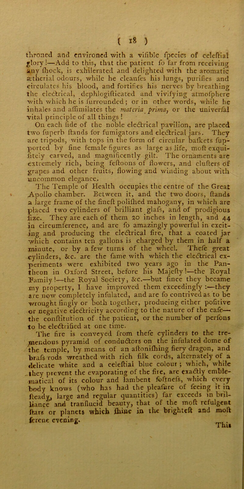 ( »8 ) throned and environed with a vilible fpecies of celedial glory!—Add to this, that the patient fo far from receiving any (hock, is exhilerated and delighted with the aromatic Jetherial odours, while he cleanfes his lungs, purifies and circulates his blood, and fortifies his nerves by breathing the electrical, dephlogidicated and vivifying atmofphere with which he is furrounded; or in other words, while he inhales and aflimilates the materia prima, or the univerfal vital principle of all things ! On each fide of the noble electrical pavilion, are placed two fuperb Hands for fumigators and electrical jars. They are tripods, with tops in the form of circular bafkets fup- ported by fine female figures as large as life, molt exqui- sitely carved, and magnificently gilt. The ornaments are extremely rich, being fedoons of flowers, and cluflers of grapes and other fruits, flowing and winding about with uncommon elegance. The Temple of Health occupies the centre of the Great Apollo chamber. Between it, and the two doors, (lands a large frame of the fined poliflied mahogany, in which are placed two cylinders of brilliant glafs, and of prodigious lize. They are each of them zo inches in length, and 44 in circumference, and are fo amazingly powerful in excit- ing and producing the electrical fire, that a coated jar which contains ten gallons is charged by them in half a minute, or by a few turns of the wheel. Thefe great cylinders, &c. are the fame with which the electrical ex- periments were exhibited two years ago in the Pan- theon in Oxford Street, before his Majefly!—the Royal Pamily !—the Royal Society, &c.—but fince they became my property, I have improved them exceedingly they are now completely infulated, and are fo contrived as to be wrought fingly or both together, producing either pofitive or negative electricity according to the nature of the cafe— the conditu'tion of the patient, or the number of perfons to be electrified at one time. The fire is conveyed from thefe cylinders to the tre- mendous pyramid of conductors on the infulated dome of the temple, by means of an aflonifliing fiery dragon, and brafs rods wreathed with rich filk cords, alternately of a delicate white and a celeftial blue colour ; which, while -they prevent the evaporating of the fire, are exactly emble- matical of its colour and lambent foftnefs, which every body knows (who has had the pleafure of feeing it in Ready, large and regular quantities) far exceeds in bril- liance and tranflucid beauty, that of the mod refulgent (tars or planets which Ihine in the brighteft and mod ferene evening.