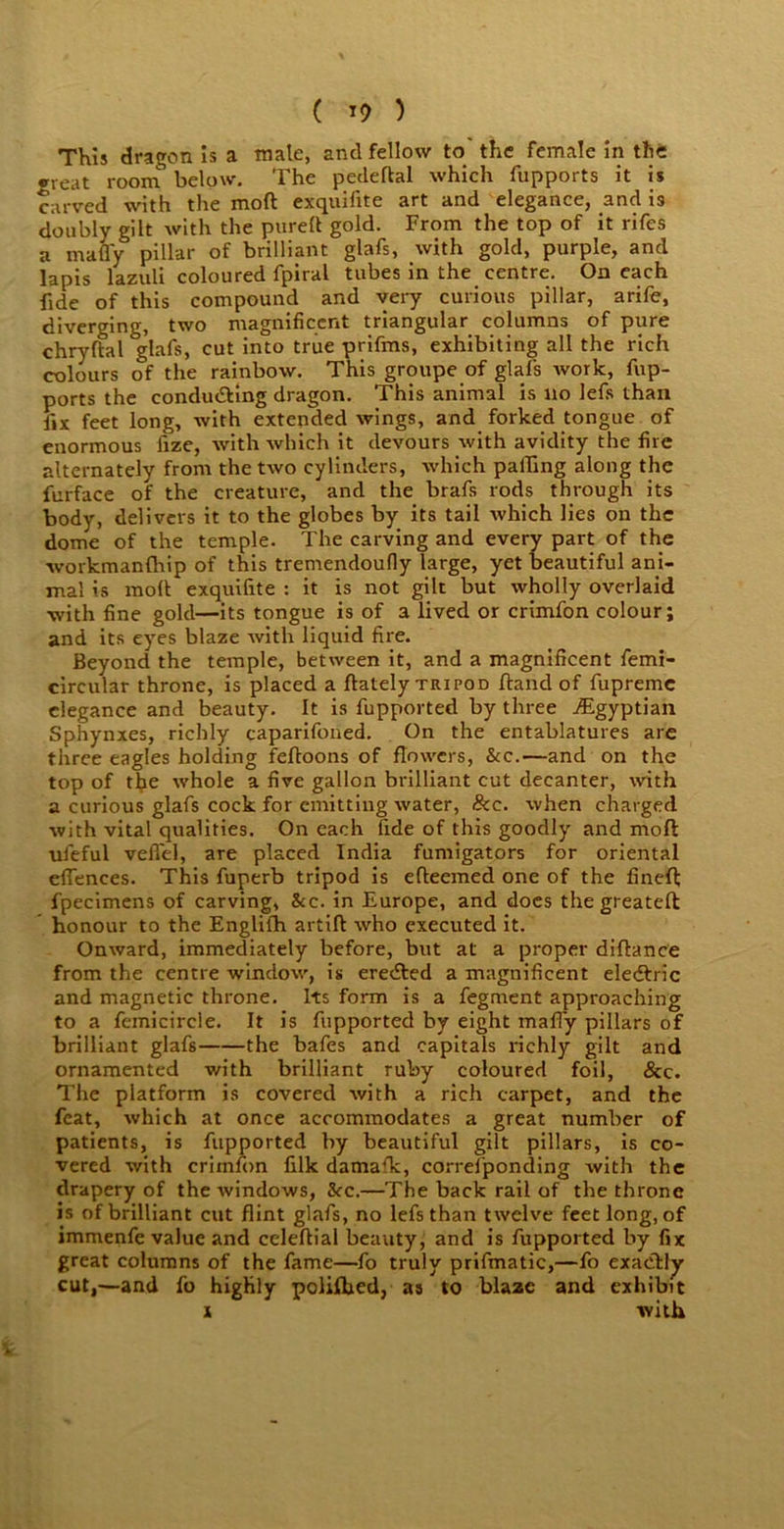 ( *9 ) This dragon is a mate, and fellow to the female in the great room below. The pedeftal which fupports it is carved with the mod exquifite art and elegance, and is doubly gilt with the purelt gold. From the top of it rifes a many pillar of brilliant glafs, with gold, purple, and lapis lazuli coloured fpiral tubes in the centre. On each fide of this compound and very curious pillar, arife, diverging, two magnificent triangular columns of pure chrylfal glafs, cut into true prifms, exhibiting all the rich colours of the rainbow. This groupe of glafs work, fup- ports the conducting dragon. This animal is no lefis than fix feet long, with extended wings, and forked tongue of enormous lize, with which it devours with avidity the fire alternately from the two cylinders, which palfing along the furface of the creature, and the brafs rods through its body, delivers it to the globes by its tail which lies on the dome of the temple. The carving and every part of the workmanfhip of this tremendoufly large, yet beautiful ani- mal is moll exquifite : it is not gilt but wholly overlaid with fine gold—its tongue is of a lived or crimfon colour; and its eyes blaze with liquid fire. Beyond the temple, between it, and a magnificent femi- circular throne, is placed a ftately tripod Hand of fupremc elegance and beauty. It is fupported by three ^Egyptian Sphynxes, richly caparifoned. On the entablatures are three eagles holding feftoons of flowers, &c.—and on the top of the whole a five gallon brilliant cut decanter, with a curious glafs cock for emitting water, &c. when charged with vital qualities. On each fide of this goodly and mofl ufeful veflel, are placed India fumigators for oriental efiences. This fuperb tripod is efleemed one of the finefl; fpecimens of carving, &c. in Europe, and does the greateft honour to the Englifh artift who executed it. Onward, immediately before, but at a proper diftance from the centre window, is eredted a magnificent eledtric and magnetic throne. Its form is a fegment approaching to a feinicircle. It is fupported by eight maffy pillars of brilliant glafs the bafes and capitals richly gilt and ornamented with brilliant ruby coloured foil, &c. The platform is covered with a rich carpet, and the feat, which at once accommodates a great number of patients, is fupported by beautiful gilt pillars, is co- vered with crimfon filk damafk, correfponding with the drapery of the windows, &rc.—The back rail of the throne is of brilliant cut flint glafs, no lefs than twelve feet long, of immenfe value and celeftial beauty, and is fupported by fix great columns of the fame—fo truly prifmatic,—fo exactly cut,—and fo highly polifbed, as to blaac and exhibit x with