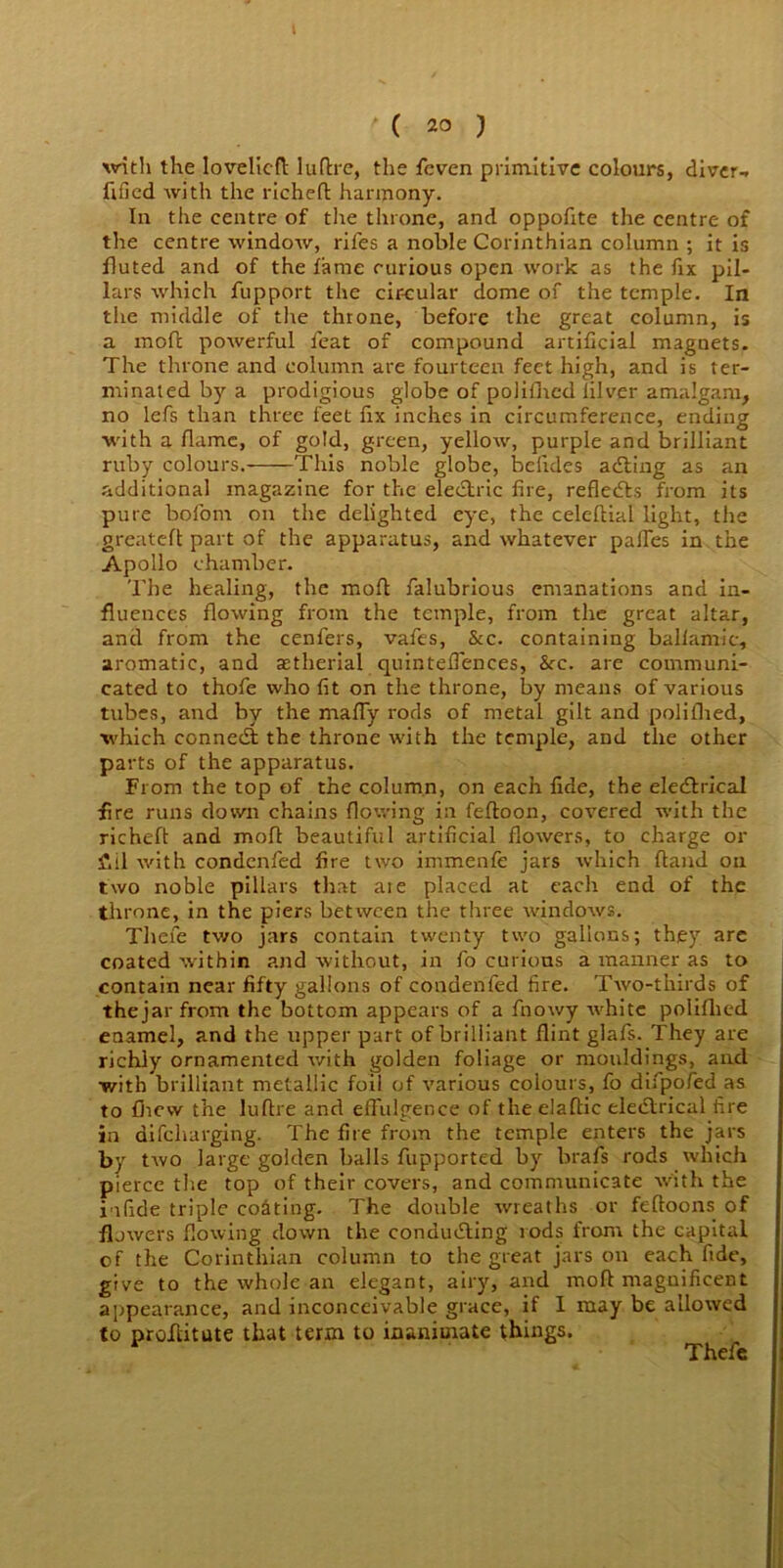 1 ' ( 2° ) with the lovelicft luflre, the feven primitive colours, diver-. fified with the richeft harmony. In the centre of the throne, and oppofite the centre of the centre window, rifes a noble Corinthian column ; it is fluted and of the fame curious open work as the fix pil- lars which fupport the circular dome of the temple. In the middle of the throne, before the great column, is a mod powerful feat of compound artificial magnets. The throne and column are fourteen feet high, and is ter- minated by a prodigious globe of polifhed lilver amalgam, no lefs than three feet fix inches in circumference, ending with a flame, of gold, green, yellow, purple and brilliant ruby colours. This noble globe, bclides adting as an additional magazine for the electric fire, reflects from its pure bofom on the delighted eye, the celeftial light, the greateft part of the apparatus, and whatever paffes in the Apollo chamber. The healing, the molt falubrious emanations and in- fluences flowing from the temple, from the great altar, and from the cenfers, vafes, &c. containing ballamic, aromatic, and aetherial quintefiences, See. are communi- cated to thofe who fit on the throne, by means of various tubes, and by the maffy rods of metal gilt and polifhed, which connedt the throne with the temple, and the other parts of the apparatus. From the top of the column, on each fide, the eledtrical fire runs down chains flowing in feftoon, covered with the richeft: and moll beautiful artificial flowers, to charge or fiil with condcnfed fire two immenfe jars which fland on two noble pillars that ate placed at each end of the throne, in the piers between the three windows. Thefe two jars contain twenty two gallons; they are coated within and without, in fo curious a manner as to contain near fifty gallons of condenfed fire. Two-thirds of thejar from the bottom appears of a fnowy white polifhed enamel, and the upper part of brilliant flint glafs. They are richly ornamented with golden foliage or mouldings, and with brilliant metallic foil of various colours, fo difpofed as to flievv the lufire and effulgence of the elaflic electrical fire in difeharging. The fire from the temple enters the jars by two large golden balls fupported by brafs rods which pierce the top of their covers, and communicate with the j a fide triple costing. The double wreaths or feftoons of flowers flowing down the conducting rods from the capital of the Corinthian column to the great jars on each fide, give to the whole an elegant, airy, and moft magnificent appearance, and inconceivable grace, if I may be allowed to profiitute that term to inanimate things. Thefe