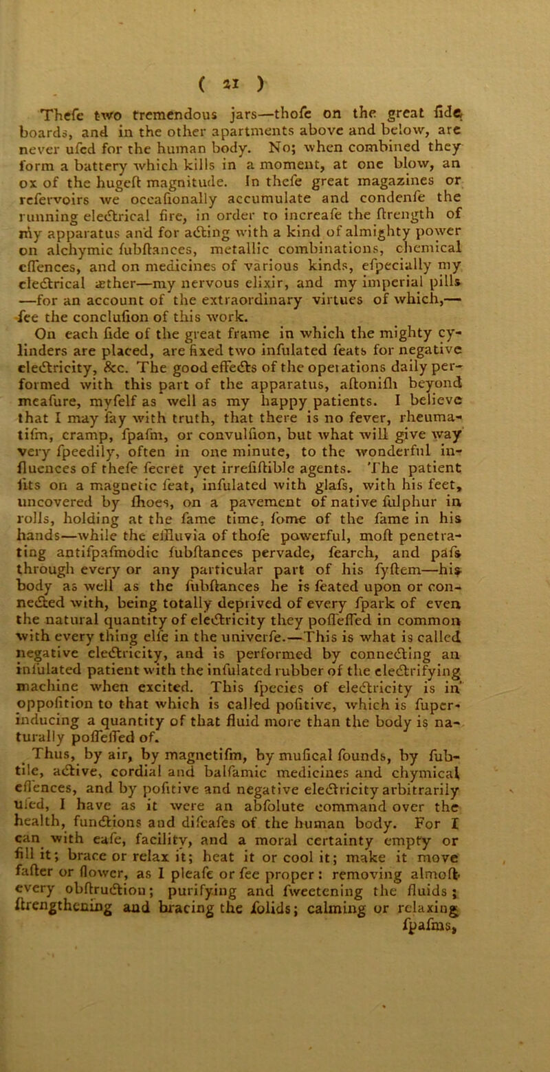( « ) Thcfe two tremendous jars—thofc on the great fide boards, and in the other apartments above and below, are never ufed for the human body. No; when combined they form a battery which kills in a moment, at one blow, an ox of the hugefl magnitude. In thefe great magazines or refervoirs we oceafionally accumulate and condenfe the running eleCtrical fire, in order to increafe the Itrength of my apparatus and for aCling with a kind of almighty power on alchymic fubftances, metallic combinations, chemical cflences, and on medicines of various kinds, efpecially my eleCtrical aether—my nervous elixir, and my imperial pills —for an account of the extraordinary virtues of which,— fee the conclufion of this work. On each fide of the great frame in which the mighty cy- linders are placed, are fixed two infulated feats for negative electricity, &c. The goodefFeCts of the operations daily per- formed with this part of the apparatus, aftonifh beyond meafure, myfelf as well as my happy patients. I believe that I may fay with truth, that there is no fever, rheuma- tifm, cramp, fpafrn, or convulfion, but what will give way very fpeedily, often in one minute, to the wonderful in- fluences of thefe fecret yet irrefiftible agents. The patient fits on a magnetic feat, infulated with glafs, with his feet, uncovered by fhoes, on a pavement of native fulphur in rolls, holding at the fame time, fame of the fame in his hands—while the elHuvia of thofe powerful, moft penetra- ting antifpafmodic fubftances pervade, fearch, and pafs through every or any particular part of his fyftem—his body as well as the fubftances be is feated upon or con- nected with, being totally deprived of every fpark of even the natural quantity of electricity they poirelfed in common with every thing elfe in the univerfe.—This is what is called negative electricity, and is performed by connecting an infulated patient with the infulated rubber of the electrifying machine when excited. This fpecies of electricity is in' oppofition to that which is called pofitive, which is fuper- inducing a quantity of that fluid more than the body is na- turally poflelfed of. Thus, by air, by magnetifin, by mufical founds, by fub- ti!e, aCtive, cordial and balfamic medicines and chymical efiences, and by pofitive and negative electricity arbitrarily tiled, I have as it were an abfolute command over the health, functions and difeafes of the human body. For I can. with eafe, facility, and a moral certainty empty or fill it; brace or relax it; heat it or cool it; make it move falter or flower, as I pleafe or fee proper: removing almolfc every obftruCtiou; purifying and fweetening the fluids; ftrengthening and bracing the fiolids; calming or relaxing fpafma,