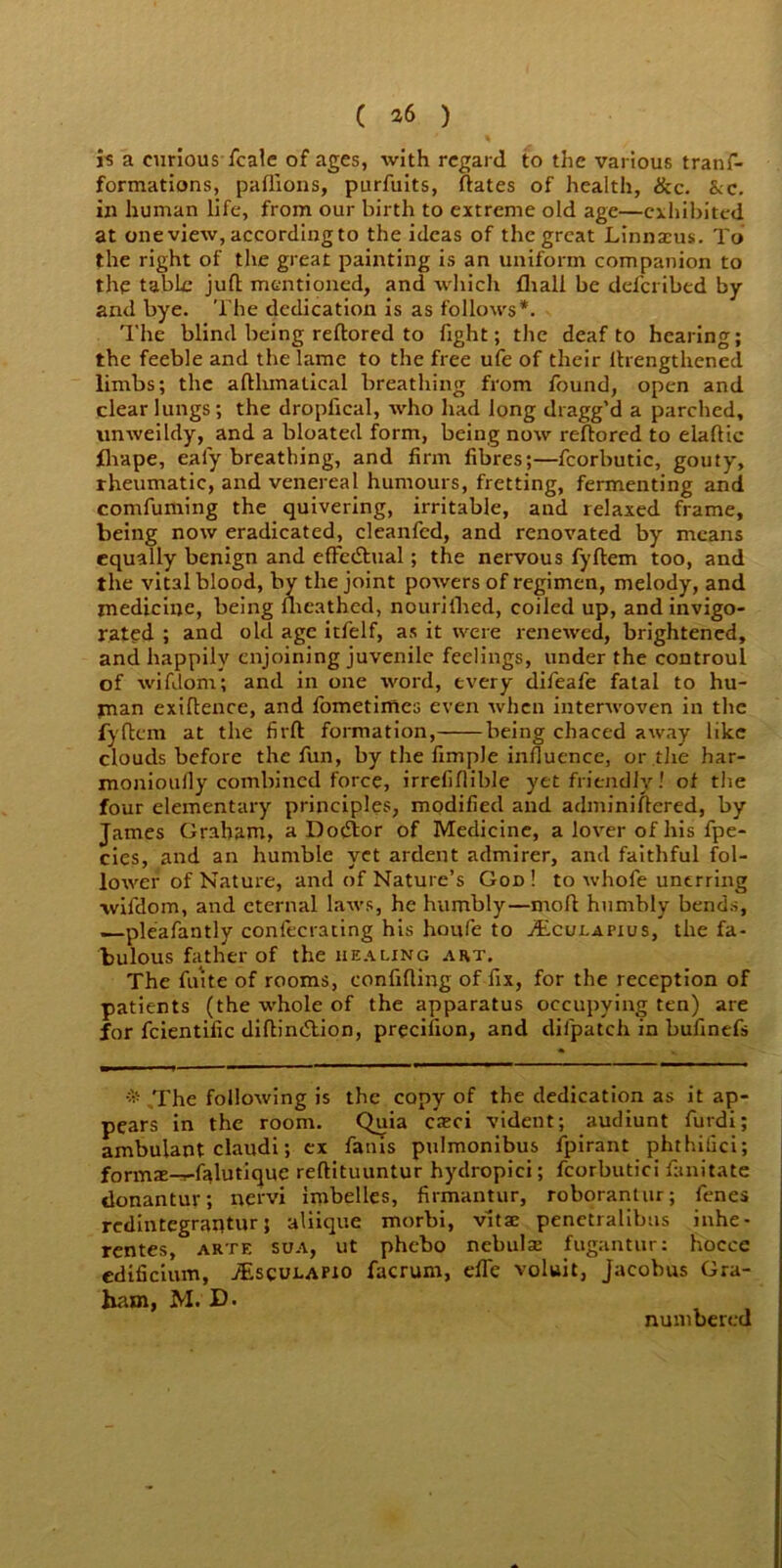 is a curious fcale of ages, with regard to the various tranf- formations, paflions, purfuits, ftates of health, ike. kc. in human life, from our birth to extreme old age—exhibited at one view, according to the ideas of the great Linnaius. To the right of the great painting is an uniform companion to the table juft mentioned, and which fliall be deferibed by and bye. The dedication is as follows*. The blind being reftored to fight; the deaf to hearing; the feeble and the lame to the free ufe of their lhengthened limbs; the afthmatical breathing from found, open and clear lungs ; the dropfical, who had long dragg’d a parched, unweildy, and a bloated form, being now reftored to elaftic ihape, eafy breathing, and firm fibres;—fcorbutic, gouty, rheumatic, and venereal humours, fretting, fermenting and comfuming the quivering, irritable, and relaxed frame, being now eradicated, cleanfed, and renovated by means equally benign and efFedhial; the nervous fyftem too, and the vital blood, by the joint powers of regimen, melody, and medicine, being fhcathed, nourifhed, coiled up, and invigo- rated ; and old age itfelf, as it were renewed, brightened, and happily enjoining juvenile feelings, under the controul of wifdom; and in one word, every difeafe fatal to hu- man exiftence, and fometimes even when interwoven in the fyftem at the firft formation, being chaced away like clouds before the fun, by the fimple influence, or the har- monioully combined force, irrefiflible yet friendly! of the four elementary principles, modified and adminiftered, by James Graham, a Dodior of Medicine, a lover of his fpe- cies, and an humble yet ardent admirer, and faithful fol- lower of Nature, and of Nature’s God ! to whofe unerring wifdom, and eternal laws, he humbly—moll humbly bends, —pleafantly confecrating his houfe to vEcujlapius, the fa- bulous father of the HEALING ART. The fuite of rooms, confifting of fix, for the reception of patients (the whole of the apparatus occupying ten) are for fcientific diftindtion, precilion, and difpatch in bufinefs * The following is the copy of the dedication as it ap- pears in the room. Quia cieci vident; audiunt furdi; ambulant claudi; ex fanis pulmonibus fpirant phthiiici; formx-r-falutique reftituuntur hydropici; fcorbutici fanitate donantur; nervi imbelles, firmantur, roborantur; fenes redintegrantur; aliique morbi, vitae penetralibus inhe- rentes, arte sua, ut phebo nebulae fugantur: hoecc edificium, ./Esculapio facrum, effe voluit, Jacobus Gra- ham, M. D. numbered