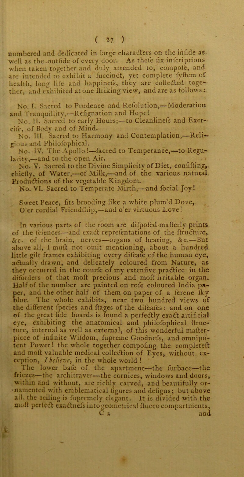 ( *7 ) numbered and dedicated in large chara&ers on the irifide as well as the outride of every door. As thele lix inicriptions when taken together and duly attended to, compofe, and are intended to exhibit a fuccinct, yet complete iyftem of health, long life and happinefs, they are collected toge- ther, and exhibited at one {hiking view, and are as follows : No. I. Sacred to Prudence and Refolution,—Moderation and Tranquillity,—Rdignation and Hope! No. II. Sacred to early Hours;—to Cleanlinefs and Exer- cife, of Body and of Mind. No. III. Sacred to Harmony and Contemplation,—Reli- gious and Philolophical. No. IV. The Apollo!—facred to Temperance,—to Regu- larity,—and to the open Air. N o. V. Sacred to t he Divine Simplicity of Diet, confifting, chiefly, of Water,—of Milk,—and of the various natural Productions of the vegetable Kingdom. No. VI. Sacred to Temperate Mirth,—and focial Joy! Sweet Peace, fits brooding like a white plum’d Dove, O'er cordial Friendfhip,—and o’er virtuous Love! In various parts of the room are difpofed mafterly prints of the fciences—and exact representations of the ftruChire, &c. of the brain, nerves—organs of hearing, &c.—But above all, I muft not omit mentioning, about a hundred little gilt frames exhibiting every clifeafe of tlie human eye, actually drawn, and delicately coloured from Nature, as they occuired in the courfe of my extenfive practice in the diforders of that molt precious and mod irritable organ. Half of the number are painted on rofe coloured India pa- per, and the other half of them on paper of a ferene Iky blue. The whole exhibits, near two hundred views of the different fpecies and ftages of the difeafes : and on one of the great fide boards is found a perfectly exaCt artificial eye, exhibiting the anatomical and philofophical flruc- turc, internal as well as external, of this wonderful mafter- piece of infinite Wifdom, {iipreme Goodnefs, and omnipo- tent Power! the whole together compofing the completefl and mod valuable medical collection of Eyes, without ex- ception, I believe, in the whole world ! The lower bafe of the apartment—the furbace—the friezes—the architraves—the cornices, windows and doors, within and without, are richly carved, and beautifully or- -namented with emblematical figures and defigns; but above ail, the ceiling is fupremely elegant. It is divided with the moll pcrlect cxaCtnefs into geometrical ftucco compartments, C 2, and 1 V