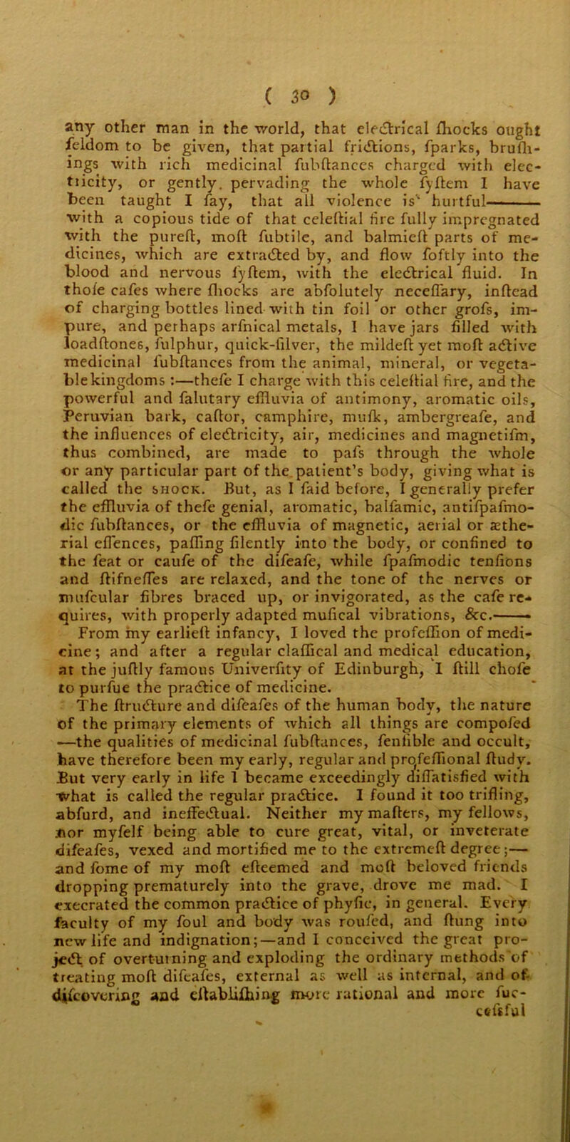 any other man in the world, that electrical fhocks ought feldom to be given, that partial fridtions, fparks, brufh- ings with rich medicinal fubftances charged with elcc- tiicity, or gently, pervading the whole fyftem I have been taught I fay, that all violence is'' hurtful— with a copious tide of that celeltial fire fully impregnated with the pureft, molt fubtile, and balmielt parts of me- dicines, which are extracted by, and flow foftly into the blood and nervous i'yllem, with the elcdtrical fluid. In thole cafes where fliocks are abfolutely necellary, inltead of charging bottles lined with tin foil or other grofs, im- pure, and perhaps arfnical metals, I have jars filled with loadftones, fulphur, quick-filver, the mildeltyet molt adtive medicinal lubftances from the animal, mineral, or vegeta- ble kingdoms :—thefe I charge with this celeltial fire, and the powerful and falutary effluvia of antimony, aromatic oils, Peruvian bark, caftor, camphire, mufk, ambergreafe, and the influences of eledtricity, air, medicines and magnetifm, thus combined, are made to pafs through the whole or any particular part of the, patient’s body, giving what is called the shock. But, as I faid before, I generally prefer the effluvia of thefe genial, aromatic, balfamic, antifpafmo- dic fubftances, or the effluvia of magnetic, aerial or asthe- rial ellences, palling filently into the body, or confined to the feat or caufe of the difeafe, while fpafmodic tenfions and flifnefies are relaxed, and the tone of the nerves or mufcular fibres braced up, or invigorated, as the cafe re- quires, with properly adapted mufical vibrations, &c.— -- From my earliell infancy, I loved the profelfxon of medi- cine; and after a regular claffical and medical education, at the juftly famous Univerfity of Edinburgh, I ftill chofe to purfue the pradtice of medicine. The Jflrudture and difeafes of the human body, the nature of the primary elements of which all things are compofed —the qualities of medicinal fubftances, fenlrble and occult, have therefore been my early, regular and prqfeffional ftudv. But very early in life 1 became exceedingly difiatisfied with What is called the regular pradtice. I found it too trifling, abfurd, and ineiFedtual. Neither my mailers, my fellows, .nor myfelf being able to cure great, vital, or inveterate difeafes, vexed and mortified me to the extreme!! degree;— andfomeof my moft efteemed and mod beloved friends dropping prematurely into the grave, drove me mad. I execrated the common pradtice of phyfic, in general. Every faculty of my foul and body was roufed, and ftung into new life and indignation;—and I conceived the great pro- jedt of overturning and exploding the ordinary methods'of treating moft difeafes, external as well as internal, and o£ dtfeovering and eftablifliing more rational and more fue- cefsful
