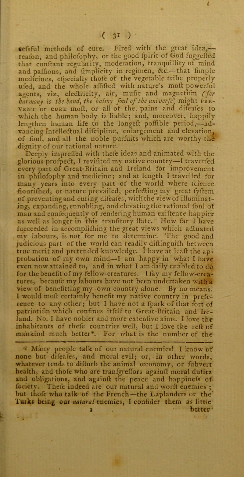 I ( 31 ) tefsful methods of cure. Fired with the great idea,— reafon, and philofophy, or the good fpirit of God fuggefted that conftant regularity, moderation, tranquillity of mind and pallions, and fimplicity in regimen, &c.— that fimplc medicines, elpecially thole of the vegetable tribe properly ufed, and the whole allifted with nature's moll powerful agents, viz, electricity, air, mufic and magnetifm (for harmony is the band, the balmy foul of the univerfe) might pr in- vent or core moft, or all of the. pains and diieales to which the human body is liable; and, moreover, happily lengthen human life to the longeft poffible period,—ad- vancing intellectual difeipline, enlargement and elevation, of foul, and all the noble purfuits which are worthy the dignity of our rational nnture- Deeply impreffed with thefe ideas and animated with the glorious profpeCt, I revifited my native country—1 traverfed every part of Great-Britain and Ireland for improvement in philofophy and medicine; and at length I travelled for many years into every part of the world where 1cfence flourillied, or nature prevailed, perfecting my great fyftern of preventingand curing difeafes, with the view of illuminat- ing, expanding, ennobling, and elevating the rational foul of man and confequently of rendering human exigence happier as well as longer in this tranfitory Hate. How far I have lucceeded in accomplifhing the great views which actuated my labours, is not for me to determine. The good and judicious part of the world can readily diftinguifh between true merit and pretended knowledge. I have at lea ft the ap- probation of my own mind—I am happy in what I have even now attained to, and in what I am daily enabled to do for the benefit of my fellow-creatures. I fay my fellow-crea- tures, becaufe my labours have not been undertaken with a view of benefitting my own country alone. By no means, 1 would mod certainly benefit my native country in prefe- rence to any other; but I have not a fpark of that iort of patriotifm which confines itfelf to Great-Britain and Ire- land. No. I have nobler and more extenfive aims. I love the inhabitants of thefe countries well, but I love the reft of mankind much better*. For what is the number of the - Many people talk of our natural enemies! I know of none but difeafes, and moral evil; or, - in other words, whatever tends to difturb the animal ceconomy, or fubvert health, and thofe who are tranfgreftors againfl moral duties and obligations, and againft the peace and happinefs of focictv. Thefe indeed are our natural and word enemies ; but thofe who talk of the French—the Laplanders or the’ Tuiks being our natural enemies, I confider them as littic i better ‘