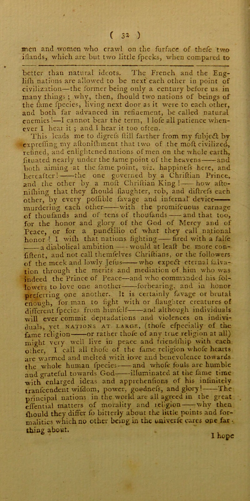 men and women who crawl on the furface of thefe two iilands, which are but two little fpecks, when compared to better than natural ideots. The French and the Eng- lifli nations are allowed to be next each other in point of civilization—the former being only a century before us in many things ; why, then, fhould two nations of beings of the fame fpecies, living next door as it were to each other, and both far advanced in refinement, be called natural enemies!—I cannot bear the term, 1 lofe all patience when- ever I hear it ; and I hear it too often. This leads me to digrefs dill farther from my fubjeft by exprefling my aftonffhment that two of the mod civilized, refined, and enlightened nations of men on the whole earth, lituated nearly under the lame point of the heavens and both aiming at the fame point, viz. happinefs here, and hereafter! the one governed by a Chriflian Prince, and the other by a mod Chridian King ! how afto- nifiring that they fhould daughter, rob, and diftrefs each other, by every poffible favage and infernal device— murdering each other with the promifeuous carnage of thoufands and of tens of thoufands and that too, for the honor and glory of the God of Mercy and of Peace, or for a punctilio of what they call national honor ! 1 with that nations fighting fired with a falfe . a diabolical ambition would at lead be more con- fident, and not call themfelves Chridians, or the followers of the meek and lowly Jefus who expeid eternalfalva- tion through the merits and mediation of him who was indeed the Prince of Peace—and who commanded his fol- lowers to love one another forbearing, and in honor preferring one another. It is certainly favage or brutal enough, for man to fight with or daughter creatures of different fpecies from himfclf and although individuals will ever commit depradations and violences on indivi- duals, yet nations at large, (thofe efpecially of the fame religion or rather thofe of any true religion at all) might very well live in peace and friendfhip with each other, I call all thofe of the fame religion whofe hearts are warmed and melted with love and benevolence towards the whole human fpecies and whofe fouls arc humble and grateful towards God illuminated at tire fame time with enlarged ideas and apprehenfions of his infinitely tranfeendent wifdom, power, goednefs, and glory! The principal nations in the world arc' all agreed in the great eflential matters of morality and lefgion why then fhould they differ fo bitterly about the little points and for- malities which no other being in the univerfc cares one far . thing about. I hope