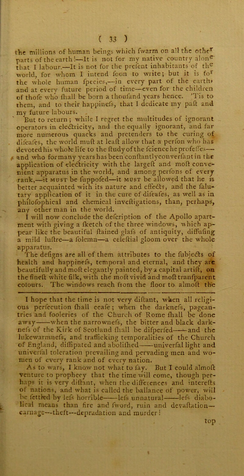 the millions of human beings which fwarm on all the otber parts of the earth!—It is not for my native country alonc that I labour.—It is not for the prefent inhabitants of thc world, for whom I intend foon to write; but it is for the whole human fpecies,—in every part of the earth* and at everv future period of time—even for the children of thofe who flrall be born a thoufand years hence. ’Tis to them, and to their happinefs, that I dedicate my pad and my future labours. But to return; while I regret the multitudes of ignorant operators in electricity, and the equally ignorant, and far more numerous quacks and pretenders to the curing of dileafes, the world mud at leaft allow that a perfon who has devoted his whole life to the dudyofthe fcienceheprofefTes— and who for many years has been conllantlyconverfant in the application of electricity with the larged and mod conve- nient apparatus in the world, and among perfons of every rank,—it must be fuppofed—it must be allowed that he is better acquainted with its nature and effects, and the falu** tary application of it in the cure of dileafes, as well as in philofophical and chemical invedigations, than, perhaps, any other man in the world. I will now conclude the defcription of the Apollo apart- ment with giving a fketch of the three windows, which ap- pear like the beautiful dained glals of antiquity, diffufing a mild ludre—a folemn—a celedial gloom over the whole apparatus. The defigns are all of them attributes to the fubjeds of health and happinefs, temporal and eternal, and they are beautifully and mod elegantly painted, by a capital artid, on the fined white filk, with the mod vivid and mod tranfparent colours. The windows reach from the floor to almod the I hope that the time is not very didant, wken all religi- ous perfecution fhall ceafe; when the darknefs, pagean- tries and fooleries of the Church of Rome fliall be done away when the narrownefs, the bitter and black dark- nefs of the Kirk of Scotland fliall be difperfed—-^-and the lukewarmnefs, and trafficking temporalities of the Church of England, diflipateu and abolilhed univerfal light and univerfal toleration prevailing and pervading men and wo- men of every rank and of every nation. As to wars, I know not what to fay. But I could almod venture to prophecy that the time will come, though per- haps it is very didant, w'hen the differences and interefts of nations, and what is called the ballance of pov/er, will be fettled by lefis horrible lei’s unnatural lefs diabo- lical means than fire and fword, ruin and devadation— carnage—theft—depradation and murder! top