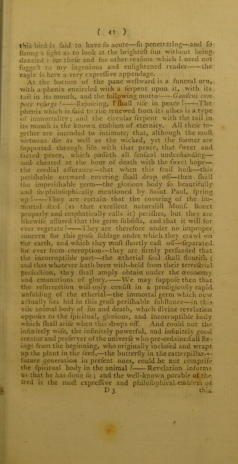 ( 4* ) this bird i$ faid to have fo acute—fo penetrating—and fo ft long a light as to look at the brigliteft iun without being- dazzled : for thefe and for other re a Tons which I need not fugged to my ingenious and enlightened reader the eagle is here a very expreilive appendage. At the bottom of the pane weftward is a funeral urn, with a phenix encircled with a ferpent upon it, with its tail in its mouth, and the following motto- Gauclcns cum pticc refttrgo ! Rejoicing, I iliall rife in peace ! The phenix which is /aid to rile renewed from its allies is a type of immortality; and the circular ferpent with the tail in its mouth is the known emblem of eternity. All thefe to- gether are intended to intimate, that, although the mod virtuous die as well as the wicked, yet the former are ftvpported through life with that peace, that fweet and /acted peace, which palfeth all fenfual underftanding— and cheared at the hour of death with the fweet hope— t'.ie cordial affurauce—that when this frail hulk—this perifliahle outward covering fliall drop off—then (hall the imperifhable germ—the glorious body fo beautifully and fo-philofbphicaUy mentioned by Saint Paul, fpring up ! They are certain- that the covering of the im- mortal feed (as that excellent naturalift Monf. Bonet properly and emphatically calls it) perifhes, but they are like-wile allured that the germ fublifls, and that it will for ever vegetate ! They are therefore under no improper concern for this grofs foldage under which they crawl on the earth, and which they mull fhortly call olf—feparated for ever from corruption—they arc firmly perfuaded that the incorruptible part—the actherial foul fhall flourifh ; and that whatever hath been with-held from their terreftrial perfection, they fliall amply obtain under the (Economy and emanations of glory. We may fuppofe then that the refurredtion will only confift in a prodigioufly rapid unfolding of the etherial—the immortal germ which new actually lies hid in this grofs pcrilliable fubftance—in this vile animal body of lin and death, which divine revelation oppofcs to the fpiiitual, glorious, and incorruptible body which fliall arife when this drops oil'. And could not- the infinitely wife, the infinitely powerful, and infinitely good creator and preferver of the univerfe who pre-ordained all Be- ings from the beginning, who originally inclofed and wrapt up the plant in the feed,—the butterfly in the cattcrpillar--- futurc generation in prefent ones, could he not comprife the fpiiitual body in the animal ? Revelation informs us that he has done fo ; and the well-known parable of the fired is the molt expreffive and philofophicabcmblem of P 3 thii. r