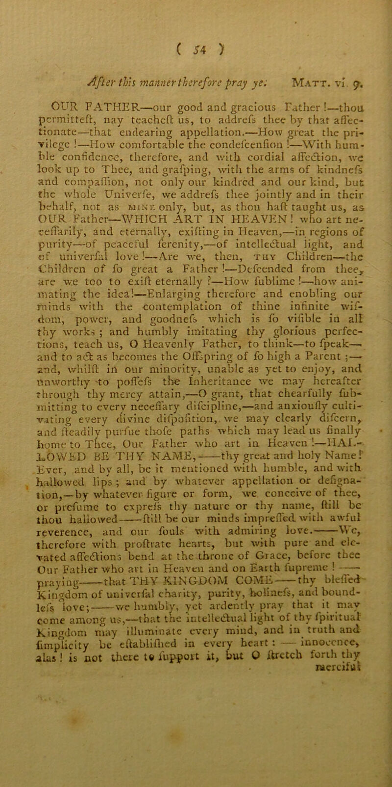 After this manner therefore pray ye: Matt, vl <j, OUR FATHER—our good and gracious Father !—thou permitted:, nay teachcTc us, to addrefs thee by that aflec- tionate—that endearing appellation.—How great the pri- vilege !—Flow comfortable the condefcenfion !—With hum- ble confidence, therefore, and with cordial affection, we look up to Thee, and grafping, with the arms of kindnefs and compaffion, not only our kindred and our kind, but the whole Univerfe, we addrefs thee jointly and in their behalf, not as mine only, but, as thou haft taught us, as OUR Father—WHICH ART IN HEAVEN ! who art ne- ceffarily, and eternally, exiRing in Heaven,—in regions of purity—of peaceful ferenity,—of intellectual light, and of univerfal love!—Are we, then, thy Children—the Children of fo great a Father !—Defcended from thee, are we too to exift eternally ?—How fublime !—.how ani- mating the idea!—Enlarging therefore and enobling our minds with the contemplation of thine infinite wif- dom, power, and goodnefs which is fo vifible in all thy works ; and humbly imitating thy glorious perfec- tions, teach us, O Fleavenly Father, to think—to fpeak—. and to ac£I as becomes the Offspring of fo high a Parent ; — and, whilft in our minority, unable as yet to enjoy, and tin worthy -to poffefs the Inheritance we may hereafter through thy mercy attain,—O grant, that chearfully fub- mitting to everv neceflary difeipline,—and anxioufly culti- vating every divine dilpofidon,. we may clearly difeern, and Readily purfue thofe paths which may lead us finally home to Thee, Our Father who art in Heaven !—HAJL- JLOWED BE THY NAME, thy great and holy Name! Ever, and by all, be it mentioned with humble, and with hallowed lips ; and by whatever appellation or defigna- tion,—by whatever figure or form, we. conceive of thee, or prefume to exprefs thy nature or thy name, Rill be thou hallowed Rill be our minds imprefled with awful reverence, and our fouls with admiring love. We, therefore with proRrate hearts, but with pure and ele- vated affecRions bend at the throne of Grace, before thee Our Father who art in Heaven and on Earth fupreme ! praying that THY KINGDOM COME thy blefied Kingdom of univetfal charity, purity, holinefs, and bound- lefs love; we humbly, yet ardently pray that it may come among us,—that the imelle&rual light of thy fpirituat Kingdom may illuminate every mind, and in truth and fimplicity be eftablifhed in every heart : — innocence, alas ! is not there t© fupport it, but Q rfretch forth thy raercifui