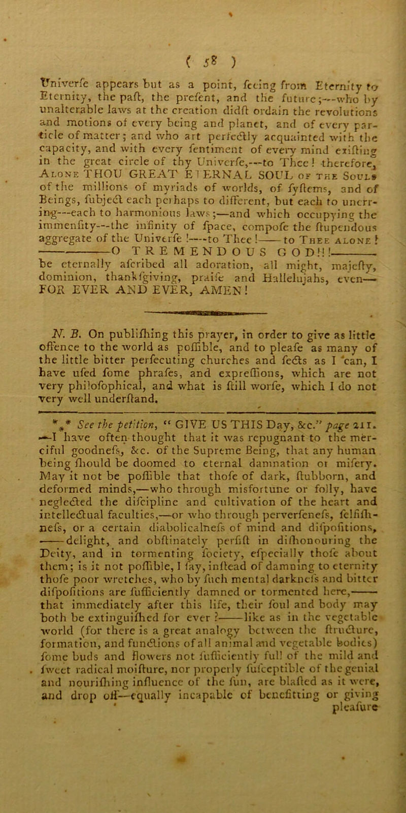 % ( 5? ) Vniverfe appears but as a point, feting from Eternity to Eternity, the paft, the present, and the future;—who by unalterable laws at the creation didfl ordain the revolutions and motions of every being and planet, and of every par- ticle of matter; and who art perfectly acquainted with the capacity, and with every fentiment of every mind exiting in the great circle of thy Univcrfe,—to Thee! therefore^ Alone THOU GREAT ETERNAL SOUL of the Souls of the millions of myriads of worlds, of fyfiems, and of Beings, fubjecl each peihaps to different, buteacli to unerr- ing—each to harmonious laws;—and which occupying the immenfity—the infinity of fpace, compofe the ftupendous aggregate of the Univtrfe !-—to Thee! to Thee alone J O TREMENDOUS GOD!!!- - be eternally aferibed all adoration, all might, maiefty, dominion, thanlUgiving, praife and Hallelujahs, even— FOR EVER AND EVER, AMEN! N. B. On publifhing this prayer, in order to give as little offence to the world as poffible, and to pleafe as many of the little bitter perfecuting churches and fedts as I 'can, I have ufed fome phrafes, and expreflions, which are not very philofophical, and what is ftill worfe, which I do not very well underfland. %* * See the petition, “ GIVE US THIS Day, &c. page air. —I have often thought that it was repugnant to the mer- ciful goodnefs, &c. of the Supreme Being, that any human being fliould be doomed to eternal damnation or mifery. May it not be poflible that thofe of dark, flubborn, and deformed minds,—who through misfortune or folly, have negledled the difeipline and cultivation of the heart and intelledhial faculties,—or who through perverfenefs, fclfifh- nefs, or a certain diabolicalnefs of mind and difpofitions, • delight, and obflinately perfift in dilhonouring the Deity, and in tormenting iociety, efpeciallv thofe about them; is it not pofTible, I fay, inllead of damning to eternity thofe poor wretches, who by ftrch menial darknefs and bitter difpofitions are fuffieiently damned or tormented here, that immediately after this life, their foul and body may both be extinguifhed for ever ? like as in the vegetable world (for there is a great analogy between the fhucture, formation, and fundlions of all animal and vegetable bodies) fome buds and flowers not fuffieiently full of the mild and . fweet radical moifture, nor properly fufceptible of the genial and nourifhing influence of the fun, are blafied as it were, and drop olf— equally incapable of benefitting or giving * pleafure