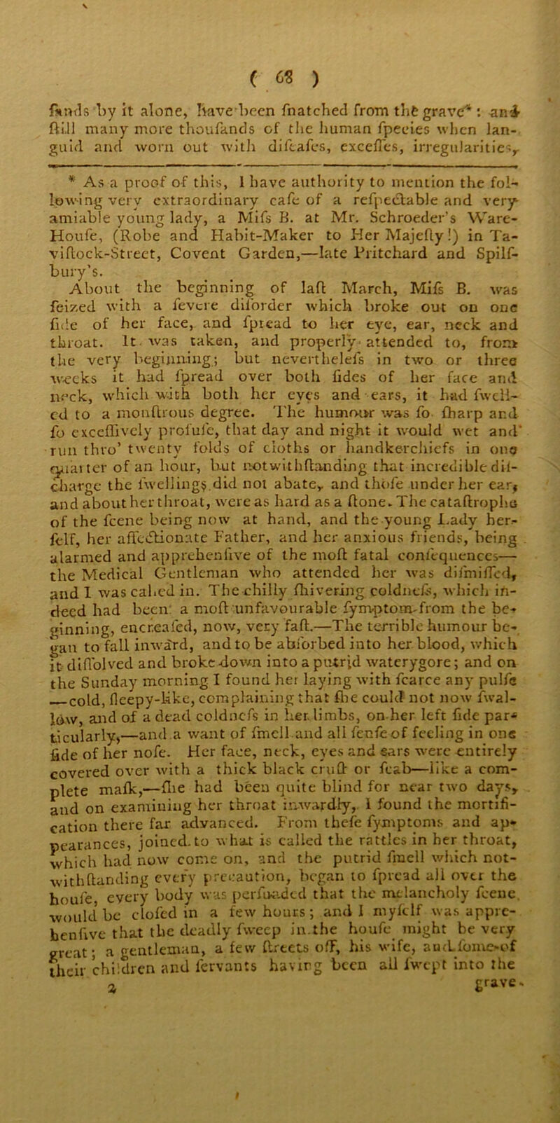 ( ^ ) lands‘by it alone, have been {hatched from thfc grave4 : an£ ft ill many more thoufands of tlie human fpeeies when lan- guid and worn out with diftafes, exceffes, irregularities* * As a proof of this, I have authority to mention the fol- lowing very extraordinary cafe of a refpedable and very amiable young lady, a Mifs B. at Mr. Schroeder’s Ware- Houfe, (Robe and Habit-Maker to Her Majefly!) in Ta- viftock-Street, Covent Garden,—late Pritchard and Spilf- bury's. About the beginning of Iaft March, Mifs B. was fe-ized with a fevere diforder which broke out on one fide of her face, and fpread to her eye, ear, neck and throat. It. was taken, and properly attended to, from the very beginning; but neverthelefs in two or three weeks it had fpread over both fides of her face and neck, which with both her eyes and ears, it had fwcli- ed to a monftrous degree. The humow was fo fharp and fo excefTrvely profule, that day and night it would wet and' run thro’ twenty folds of cloths or handkerchiefs in one quarter of an hour, but notwithftanding that incredible dil- charge the fweUing$.did not abate* and thole under her earf and about her throat, were as hard as a ftone. The cataftrophu of the feene being now at hand, and the young Lady her- felf, her affectionate Father, and her anxious friends, being alarmed and apprehenfive of the moft fatal confequences— the Medical Gentleman who attended her was difmiffed, and 1 was cahed in. The chilly fhivering coldnefs, which in- deed had been a moft unfavourable fym-ptomTrom the be- ginning, encreafed, now, very faft.—The terrible humour be- gan to fall inward, and to be abibrbed into her blood, which it diffolved and broke down into a putrid waterygore; and on the Sunday morning I found her laying with fcarce any pulfc cold, lleepy-kke, complaining that fbe could not now {wal- low, and of a dead coldnefs in her. limbs, on her left fide par* ticularly,—and a want of fmell and all fenfeof feeling in one fide of her nofe. Her face, neck, eyes and ears were entirely covered over with a thick black cruft or feab—like a com- plete malk,—flie had been quite blind for near two days* and on examining her throat inwardly, I found the mortifi- cation there far advanced. From thefe fyxnptoms and ap- pearances, joined.to what is called the rattles in her throat, which had now come on, and the putrid fmell which not- withftanding every precaution, began to fpread all over the houfe every body was perfuaded that the melancholy feeue. ■would5 be doled in a few hours; and I myfclf was appre- henfive that the deadly fweep in.the houfe might be very great; a gentleman, a few ftrtets off, his wife, aucLfomoof their 'children and fervants having been all fwept into the a grave-