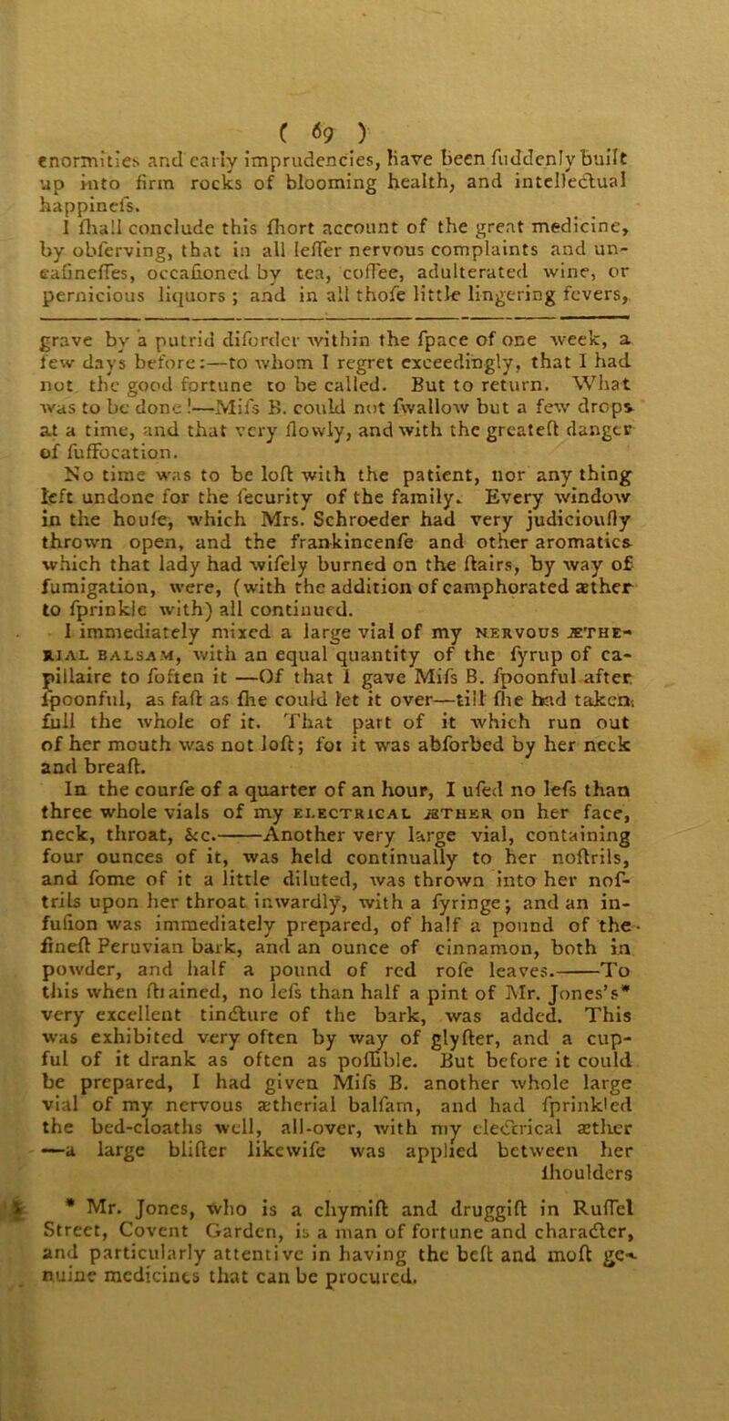 C <59 ) enormities and early imprudcncies, have been fuddenly built up into firm rocks of blooming health, and intellectual happinefs. I lhall conclude this fliort account of the great medicine, by obferving, that in all lefTer nervous complaints and un- eafinefTes, occafioned by tea, coffee, adulterated wine, or pernicious liquors ; and in all thofe little lingering fevers, grave by a putrid diforder within the fpace of one week, a few days before:—to whom T regret exceedingly, that I had not the good fortune to be called. But to return. What was to be done !—Mil's B. could not fwallow but a few drops at a time, and that very llowly, and with the grcatelt danger of fuffocation. No time was to be loft with the patient, nor any thing left undone for the fecurity of the family. Every window in the houfe, which Mrs. Schroeder had very judicioufly thrown open, and the frankincenfe and other aromatics ■which that lady had wifely burned on the flairs, by way of fumigation, were, (with the addition of camphorated tether to fprinkie with) all continued. I immediately mixed a large vial of my nervous ^the- jual balsam, with an equal quantity of the fyrup of ca- pillaire to foften it —Of that I gave Mifs B. fpoonful after, fpoonful, as fail as fhe could let it over—till fhe bad taken-, full the whole of it. That part of it which run out of her mouth was not loft; for it was abforbed by her neck and bread. In the courfe of a quarter of an hour, I ufed no lefs than three whole vials of my electrical jether on her face, neck, throat, &c. Another very large vial, containing four ounces of it, was held continually to her noflrils, and fome of it a little diluted, was thrown into her nof- trils upon her throat inwardly, with a fyringe; and an in- fulion was immediately prepared, of half a pound of the- fineft Peruvian bark, and an ounce of cinnamon, both in powder, and half a pound of red rofe leaves. To this when ftiained, no lefs than half a pint of Mr. Jones’s* very excellent tindture of the bark, was added. This was exhibited very often by way of glylter, and a cup- ful of it drank as often as pollible. But before it could be prepared, I had given Mifs B. another whole large vial of my nervous tetherial balfam, and had fprinkled the bed-cloaths well, all-over, with my electrical tether —a large blifter likevvife was applied between her lhoulders * Mr. Jones, who is a chymift and druggift in Ruflel Street, Covent Garden, is a man of fortune and charadtcr, and particularly attentive in having the belt and molt gc-*- nuine medicines that can be procured.