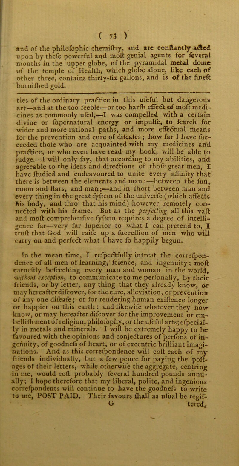 and of the philofophic chemiftry, and arc conftantly a&ed upon by thefe powerful and moft genial agents for feveral months in the upper globe, of the pyramidal metal dome of the temple of Health, which globe alone, like each of other three, contains thirty-fix gallons, and is of the fineft burnifhed gold. ties of the ordinary practice in this ufeful but dangerous art—and at the too feeble—or too harfh effeCt of moll medi- cines as commonly ufed,—I was compelled with a certain divine or ftipernatural energy or impulfe, to fearch for wider and more rational paths, and more effectual means for the prevention and cure of difeafes ; how far I have fuc- ceeded thofe who are acquainted with my medicines and pradtice, or who even have read my book, will be able to judge.—I will only fay, that according to my abilities, and agreeable to the ideas and directions of thofe great men, I have ftudied and endeavoured to unite every affinity that there is between the elements and man :—between the fun, moon and ftars, and man;—and in ffiort between man and every thing in the great fyftem of the univerfe (which affeCts his body, and thro’ that his mind) however remotely con- nected with his frame. But as the perfeBing all this vaft and moft comprehenfive fyftem requires a degree of intelli- gence far—very far fuperior to what I can pretend to, I truft that God will raile up a fucceffion of men who will carry on and perfect what 1 have fo happily begun. In the mean time, I refpeCtfully intreat the correfpon- dence of all men of learning, fcience, and ingenuity; moft earneftly befeeching every man and woman in the world, ■without exception, to communicate to me perfonally, by their friends, or by letter, any thing that they already know, or may hereafter difcover, for the cure, alleviation, or prevention, of any one difeafe; or for rendering human exiftence longer or happier on this earth : and likcwife whatever they now know, or may hereafter difcover for the improvement or em- bellilh ment of religion, philofophy, or the ufeful arts; efpecial- ly in metals and minerals. 1 will be extremely happy to be favoured with the opinions and conjectures of perfons of in- genuity, of goodnefs of heart, or of excentric brilliant imagi- nations. And as this correfpondence will coft each of ray- friends individually, but a few pence for paying the port- ages of their letters, while otherwile the aggregate, centring in me, would coft probably feveral hundred pounds annu- ally; I hope therefore that my liberal, polite, and ingenious corrcfpondents will continue to have the goodnefs to write to me, POST PAID. Their favours fliall as ufualbc regif- G tcred.