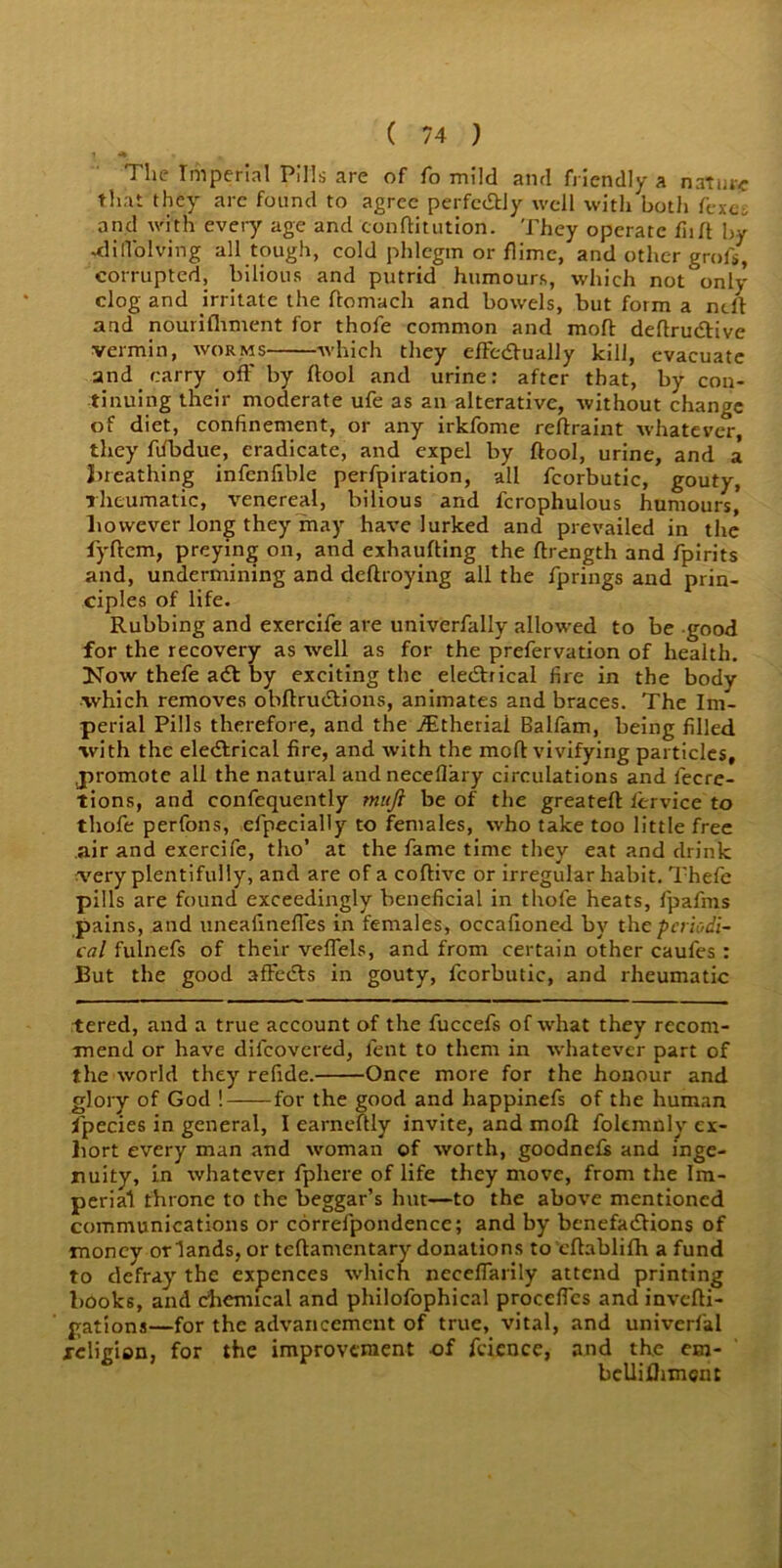 The Imperial Pills are of fo mild and friendly a nature that they are found to agree perfectly well with both fexcl and with every age and conditution. They operate fiid by -dill'olving all tough, cold phlegm or flime, and other grofs, corrupted, bilious and putrid humours, which not only clog and irritate the ftomach and bow'els, but form a ndl and nourishment for thofe common and mod: dedrudtive vermin, worms which they efFcdlually kill, evacuate and carry off by dool and urine: after that, by con- tinuing their moderate ufe as an alterative, without change of diet, confinement, or any irkfome redraint whatever, they dfbdue, eradicate, and expel by dool, urine, and a breathing infenfible perfpiration, all fcorbutic, gouty, rheumatic, venereal, bilious and fcrophulous humours, however long they may have lurked and prevailed in the fyftem, preying on, and exhaufting the drength and fpirits and, undermining and deftroying all the fprings and prin- ciples of life. Rubbing and exercife are univerfally allowed to be good for the recovery as well as for the prefervation of health. How thefe adt by exciting the eledbical fire in the body which removes obdrudtions, animates and braces. The Im- perial Pills therefore, and the ./Etherial Balfam, being filled with the eledtrical fire, and with the mod vivifying particles, promote all the natural andneceflary circulations and iecre- tions, and confequently muft be of the greated fervice to thofe perfons, efpecially to females, who take too little free air and exercife, tho’ at the fame time they eat and drink very plentifully, and are of a coflive or irregular habit. Thefe pills are found exceedingly beneficial in thofe heats, fpafms pains, and uneafineffes in females, occafioned by the periodi- cal fulnefs of their veffels, and from certain other caufes : But the good afFedls in gouty, fcorbutic, and rheumatic tered, and a true account of the fuccefs of what they recom- mend or have difeovered, lent to them in whatever part of the world they refide. Once more for the honour and glory of God ! for the good and happinefs of the human fpecies in general, I earneftly invite, and mod foltmnly ex- hort every man and woman of worth, goodnefs and inge- nuity, in whatever fphere of life they move, from the Im- perial throne to the beggar’s hut—to the above mentioned communications or correfpondence; and by benefadlions of money or lands, or tedamentary donations to edablifh a fund to defray the expcnces which neceffarily attend printing books, and chemical and philofophical procelfcs andinvedi- gations—for the advancement of true, vital, and univerfal religion, for the improvement of fcience, and the em- belliflimcnt