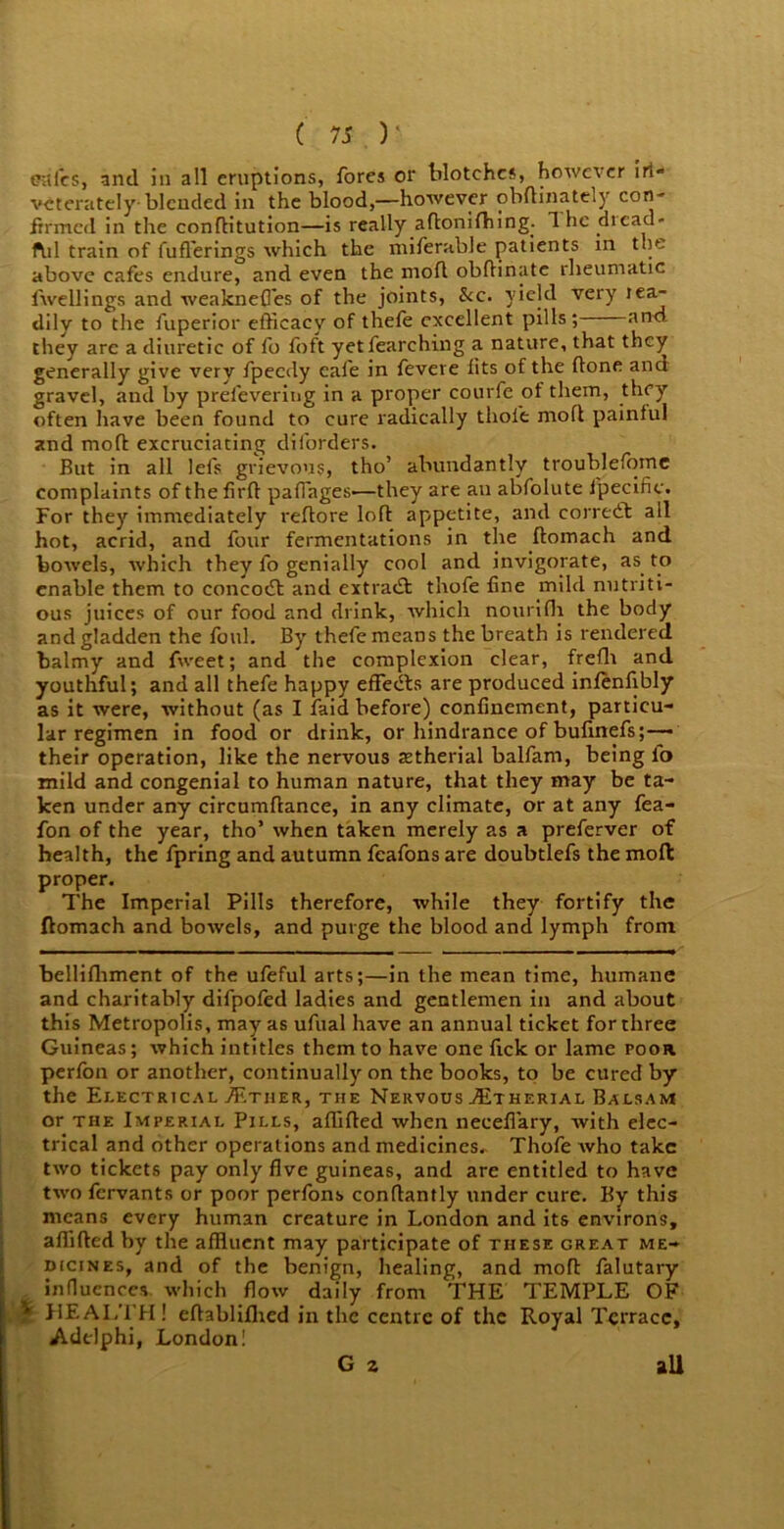 GUl'cs, and in all eruptions, fores or blotches, however iri- vcterately-blended in the blood,—however obftinately con- firmed in the conflitution—is really aftonifhing. The dicad- ful train of fuflerings which the miferable patients in the above cafes endure, and even the mod obdinate rheumatic dwellings and weakneffes of the joints, &c. yield very rea- dily to the fuperior efficacy of thefe excellent pills; and they are a diuretic of fo foft yetfearching a nature, that they generally give very fpeedy cafe in fevere fits of the done and gravel, and by prefevering in a proper courfe of them, they often have been found to cure radically thole mod painful and mod excruciating diforders. But in all lels grievous, tho’ abundantly troublefome complaints of the fird pafiages'—they are an abfolute ipecific. For they immediately redore lod appetite, and corredt ail hot, acrid, and four fermentations in the domach and bowels, which they fo genially cool and invigorate, as to enable them to concocd and extradl thofe fine mild nutriti- ous juices of our food and drink, which nourifh the body and gladden the foul. By thefe means the breath is rendered balmy and fweet; and the complexion clear, frefh and youthful; and all thefe happy effedts are produced infenfibly as it were, without (as I faid before) confinement, particu- lar regimen in food or drink, or hindrance of bufinefs;— their operation, like the nervous setherial balfarn, being fo mild and congenial to human nature, that they may be ta- ken under any circumflance, in any climate, or at any fea- fon of the year, tho’ when taken merely as a preferver of health, the fpring and autumn feafons are doubtlefs the mofb proper. The Imperial Pills therefore, while they fortify the ftomach and bowels, and purge the blood and lymph from bellifhment of the ufeful arts;—in the mean time, humane and charitably difpofed ladies and gentlemen in and about this Metropolis, may as ufual have an annual ticket for three Guineas; which intitles them to have one fick or lame poor perfon or another, continually on the books, to be cured by the Electrical ./Ether, the Nervous .TEtherial Balsam or the Imperial Pills, affifted when necefi'ary, with elec- trical and other operations and medicines. Thofe who take two tickets pay only five guineas, and are entitled to have two fervants or poor perfons conflantly under cure. By this means every human creature in London and its environs, affifted by the affluent may participate of these great me- dicines, and of the benign, healing, and mod falutary influences which flow daily from THE TEMPLE OF 1 HEALTH! eftablilhed in the centre of the Royal Terrace, Adclphi, London! G z all