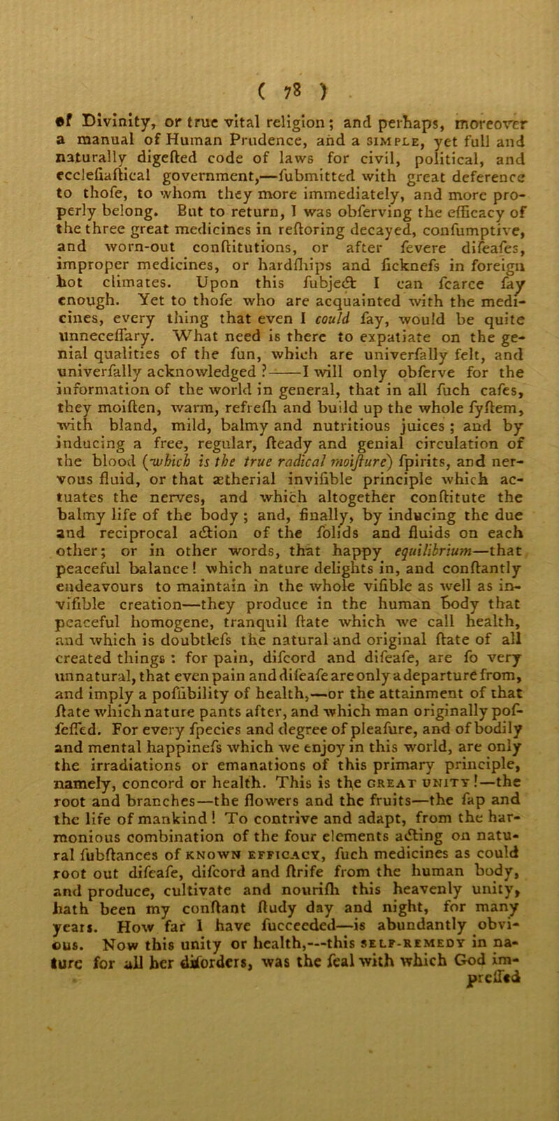 ( 7* ) ®f Divinity, or true vital religion; and perhaps, moreover a manual of Human Prudence, and a simple, yet full and naturally digefted code of laws for civil, political, and ecclefiaftical government,—fubmitted with great deference to thofe, to whom they more immediately, and more pro- perly belong. But to return, 1 was obferving the efficacy of the three great medicines in reftoring decayed, confumptive, and worn-out conftitutions, or after fevere diieafes, improper medicines, or hardfhips and ficknefs in foreign hot climates. Upon this fubjedt I can fcarce fay enough. Yet to thofe who are acquainted with the medi- cines, every thing that even I could fay, would be quite unneceflary. What need is there to expatiate on the ge- nial qualities of the fun, which are univerfally felt, and univerfally acknowledged ?- 1 will only obferve for the information of the world in general, that in all fuch cafes, they moiften, warm, refrelh and build up the whole fyftem, with bland, mild, balmy and nutritious juices ; and by inducing a free, regular, fteady and genial circulation of the blood (-which is the true radical moiflure) fpirits, and ner- vous fluid, or that setherial invifible principle which ac- tuates the nerves, and which altogether conftitute the balmy life of the body ; and, finally, by inducing the due and reciprocal aiftion of the folids and fluids on each other; or in other words, that happy equilibrium—that peaceful balance! which nature delights in, and conftantly endeavours to maintain in the whole vilible as ■well as in- visible creation—they produce in the human body that peaceful homogene, tranquil ftate which we call health, and which is doubtlefs the natural and original ftate of all created things : for pain, difeord and difeafe, are fo very unnatural, that even pain and difeafe are only a departure from, and imply a pofiibility of health,—or the attainment of that ftate which nature pants after, and which man originally pof- fefied. For every fpeeies and degree of pleafure, and of bodily and mental happinefs which we enjoy in this world, are only the irradiations or emanations of this primary principle, namely, concord or health. This is the great unity!—the root and branches—the flowers and the fruits—the fap and the life of mankind! To contrive and adapt, from the har- monious combination of the four elements aifting on natu- ral fubftances of known efficacy, fuch medicines as could root out difeafe, difeord and ftrife from the human body, and produce, cultivate and nourifh this heavenly unity, hath been my conftant ftudy day and night, for many years. How far 1 have fucceeded—is abundantly obvi- ous. Now this unity or health,—this self-remedy in na- ture for all her disorders, was the feal with which God im- . prciTcd